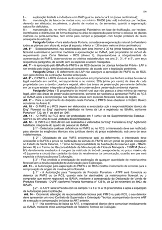 I - exploração limitada a indivíduos com DAP igual ou superior a 9 cm (nove centímetros);
II - manutenção de banco de mudas com, no mínimo 10.000 (dez mil) indivíduos por hectare,
devendo ser efetuado, anualmente, o plantio de mudas ou de sementes, quando a regeneração
natural for deficitária;
III - manutenção de, no mínimo, 50 (cinquenta) Palmiteiros em fase de frutificação, por hectare,
identificados e distribuídos de forma dispersa na área de exploração para formar o estoque de plantas
matrizes ou porta-sementes, bem como para compor a população com função protetora da fauna
ameaçada de extinção.
Parágrafo Único - Para efeito desta Portaria, considera-se regeneração natural do Palmiteiro
todas as plantas com altura do estipe já exposto, inferior a 1,30 m (um metro e trinta centímetros).
Art. 6° - Excepcionalmente, nas propriedades com área inferior a 30 ha (trinta hectares), o manejo
florestal sustentável é permitido mediante a apresentação ao IBAMA, pelo proprietário do imóvel, de
requerimento para Corte Seletivo - RCS (Anexo I), dispensando-se a obrigatoriedade de
apresentação de PMFS, observando-se os critérios estabelecidos nos arts 2°, 3°, 4° e 5°, com seus
respectivos parágrafos, de acordo com as espécies a serem manejadas.
Art. 7° - A aprovação pelo IBAMA de PMFS e de RCS depende de Licença Ambiental Prévia - LAP a
ser emitida pelo órgão ambiental estadual competente, de acordo com a legislação pertinente.
Parágrafo Único - O deferimento da LAP não assegura a aprovação de PMFS ou do RCS,
nem gera direitos de exploração florestal antecipada.
Art. 8° - O PMFS e o RCS somente serão aprovados em propriedades que tenham a área de reserva
legal averbada em cartório, correspondente a no mínimo 20% (vinte por cento) da área de cada
propriedade com a devida cobertura vegetal, além das áreas de preservação permanente definidas
em Lei e que estejam integradas à legislação de conservação e preservação ambiental vigente.
Parágrafo Único - O proprietário do imóvel rural que não possua a área mínima de reserva
legal, além das áreas de preservação permanente, somente se habilitará a apresentar PMFS ou RCS
ao IBAMA após a recomposição das referidas áreas com espécies florestais nativas da região.
Art. 9° - Para o cumprimento do disposto nesta Portaria, o PMFS deve obedecer o Roteiro Básico
constante no Anexo II.
Art. 10 - O PMFS e o RCS devem ser elaborados e executados sob a responsabilidade técnica de
Eng° Florestal ou Eng° Agrônomo habilitado na forma da Lei e registrado no IBAMA, conforme
Portaria n° 732, de 1° de abril de 1991.
Art. 11 - O PMFS ou RCS deve ser protocolado em 1 (uma) via na Superintendência Estadual -
SUPES ou em uma de suas unidades descentralizadas.
Art. 12 - O PMFS e o RCS devem ser analisados e vistoriados por Eng° Florestal ou Eng° Agrônomo
habilitado, integrante do quadro de pessoal do IBAMA.
§ 1° - Detectada qualquer deficiência no PMFS ou no RCS, o interessado deve ser notificado
para atender às exigências técnicas e/ou jurídicas dentro do prazo estabelecido, sob pena de seus
indeferimentos.
§ 2° - Oficializado de que PMFS encontra-se apto ao deferimento, o interessado deve
apresentar à SUPES a prova de publicação da súmula do PMFS em um jornal de grande circulação
no Estado de Santa Catarina, o Termo de Responsabilidade de Averbação da reserva Legal - TRARL
(Anexo III) e o Termo de Responsabilidade de Manutenção de Floresta Manejada - TRMFM (Anexo
IV), devidamente averbados à margem da matrícula do imóvel correspondente, no prazo máximo de
45 (quarenta e cinco) dias contados da data do recebimento da comunicação, ocasião em que será
expedida a Autorização para Exploração.
§ 3° - Fica proibida a antecipação de exploração de qualquer quantidade de matéria-prima
florestal sem a devida expedição da Autorização para Exploração.
Art. 13 - A Autorização para exploração do PMFS e do RCS constitui instrumento de controle para a
comprovação da origem da matéria-prima florestal.
§ 1° - A Autorização para Transporte de Produtos Florestais - ATPF será fornecida ao
detentor do PMFS ou do RCS, quando este for destinatário da matéria-prima florestal, ou o
comprador que estiver registrado no IBAMA, mediante a apresentação da Declaração de Venda de
Produtos Florestais - DVPF, conforme Portaria Normativa n° 125-N, de 22 de novembro de 1993, do
IBAMA.
§ 2° - A ATPF será fornecida com os campos 1 a 8 e 14 a 16 preenchidos e após a expedição
da Autorização para Exploração.
Art. 14 - Ocorrendo alteração de responsabilidade técnica pelo PMFS ou pelo RCS, o seu detentor
deve apresentar um novo Contrato de Supervisão e Orientação Técnica, acompanhado da nova ART
de execução e comprovação de baixa da ART anterior.
§ 1° - Na ocorrência de baixa da ART, o responsável técnico deve comunicar imediatamente
ao IBAMA, mediante ofício acompanhado de Relatório Técnico de Execução.
106
 