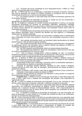 § 2° - Enquanto não houver contratação de novo responsável técnico, o PMFS ou o RCS
devem ter as suas execuções interrompidas.
Art. 15 - O PMFS deve levar em consideração a capacidade de produção da floresta, devendo a
área total de exploração ser dividida em módulos, previstos no cronograma físico de execução,
dimensionado de acordo com o ciclo de corte da espécie manejada.
§ 1° - Os módulos previstos no caput deste artigo não podem ter dimensões superiores a 50
ha (cinquenta hectares).
§ 2° - A Autorização de Exploração de mais de um módulo por ano fica condicionada a
apresentação de justificativa técnica aprovada pela SUPES.
Art. 16 - É obrigatória a realização de inventário florestal pré-exploratório e contínuo, em parcelas
permanentes demarcadas por processo de amostragem sistemática, obedecendo orientação
magnética uniforme, identificando-se os seus limites e mantendo-se as picadas de acesso, para fins
de vistoria técnica, devendo ser substituídas aquelas cuja localização recaírem sobre áreas de
preservação permanente.
§ 1° - O estabelecimento das parcelas permanentes do inventário florestal contínuo do PMFS
deve observar intensidade, forma e tamanho que atendam aos seus objetivos e a metodologia
utilizada deve ser descrita e justificada.
§ 2° - As parcelas permanentes devem ser mensuradas e avaliadas antes e imediatamente
após a exploração, em prazo nunca superior a 1(hum) ano, com remediações sucessivas a cada 2
(dois) anos.
§ 3° - Nas parcelas permanentes devem ser levantados dados dendrométricos do Estrato
Arbóreo Superior - EAS de todas as espécies existentes.
§ 4° - Nas parcelas permanentes devem ser estabelecidas subparcelas para o levantamento
da regeneração natural, cuja intensidade, forma e tamanho atendam aos objetivos do PMFS e a
metodologia utilizada deve ser descrita e justificada.
§ 5° - No PMFS específico para Bracatinga, podem ser aceitas parcelas temporárias.
§ 6° - Nos levantamentos estatísticos, devem ser considerados o limite de erro de 10% (dez
por cento) e a probabilidade de 5% (cinco por cento).
§ 7° - Para as espécies contingenciadas, conforme legislação em vigor, os inventários
florestais pré-exploratório e contínuo do EAS devem ser efetuados em 100% (cem por cento) da área
a ser explorada, sendo os dados dendométricos levantados para todos os indivíduos.
Art. 17 - O detentor do PMFS deve apresentar anualmente ai IBAMA o Relatório Técnico de
Execução, devidamente assinado pelo responsável técnico, incluindo a avaliação da área manejada
contendo no mínimo as seguintes informações:
I - caracterização da área após a exploração, informando volume ou quantidades exploradas e
remanescentes por espécie e as operações silviculturais;
II - operações de exploração florestal realizadas, referentes ao corte, arraste e transporte,
incluindo estrutura da rede viária, pátio de estocagem, dimensionamento do pessoal envolvido e
equipamento utilizado;
III - anexar, ao relatório, a ART emitida a cada visita do responsável técnico à área, contendo as
orientações e observações prestadas ao detentor do PMFS;
IV - justificativa técnica referente às operações não realizadas no prazo previsto no cronograma
físico de execução do PMFS, quando for o caso.
Parágrafo Único - O Relatório Técnico de Execução mencionado no caput deste artigo deve
incluir a cada 2 (dois) anos o resultado das remediações das parcelas e das subparcelas de
regeneração natural.
Art. 18 - O prazo de validade da Autorização para Exploração é de um ano, renovável por igual
período, tantas vezes quanto necessário, observado o respectivo cronograma de execução.
§ 1° - A renovação do prazo de que trata o caput deste artigo pode ser autorizada mediante
requerimento com justificativa, acompanhado do Relatório Técnico da Execução da exploração
efetuada com a respectiva Anotação de Responsabilidade Técnica - ART, comprovadamente de
recolhimento da respectiva taxa de vistoria técnica, planta topográfica com localização da área já
explorada e infra-estrutura construída.
§ 2° - É obrigatória a publicação da Autorização de Exploração e de suas renovações, por
parte do interessado, no prazo máximo de 15 (quinze0 dias contados da data do seu recebimento,
sob pena do cancelamento desta Autorização.
Art. 19 - Finda a execução do PMFS ou do RCS de uma determinada área, nova exploração nesta
área somente pode ser admitida após a comprovação técnica da plena recomposiácão dos estoques
iniciais, em volume, vedada esta possibilidade para aquelas espécies cujos estoques ainda estiverem
ainda estiverem em fase de recomposição.
Parágrafo Único - A comprovação técnica da plena recomposição dos estoques de que trata
o caput deste artigo deve ser feita mediante a apresentação, ao IBAMA, do resultado das
remediações das parcelas e das subparcelas de regeneração natural, a cada dois anos.
107
 