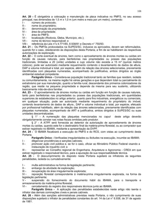 Art. 20 - É obrigatória a colocação e manutenção de placa indicativa no PMFS, no seu acesso
principal, nas dimensões de 1,5 m x 1,0 m (um metro e meio por um metro), contendo:
I - número de protocolo;
II - nome do proprietário;
III - denominação da propriedade;
IV - área da propriedade;
V - área do PMFS;
VI - localização (Rodovia, Gleba, Município, etc.);
VII - nome do técnico responsável; e
VIII - referência às Leis n°s 4.771/65, 6.938/81 e Decreto n° 750/93.
Art. 21 - Os PMFSs protocolados na SUPES/SC, inclusive os aprovados, devem ser reformulados,
quando for o caso, obedecendo às disposições desta Portaria, a fim de se habilitarem às respectivas
autorizações de exploração.
Art. 22 - O corte eventual de árvores, bem como o aproveitamento de árvores mortas ou caídas em
função de causas naturais, para benfeitorias nas propriedades ou posses das populações
tradicionais, limitadas a 20 (vinte) unidades e cujo volume não exceda a 15 m³ (quinze metros
cúbicos), pode ser autorizado mediante requerimento contendo o levantamento de dados de altura,
DAP e volume individual e total, por espécie, além da relação das árvores selecionadas, previamente
identificadas com plaquetas numeradas, acompanhado de justificativa, ambos dirigidos ao órgão
ambiental estadual competente.
Parágrafo Único - Considera-se população tradicional tanto as famílias que residem, isolada
ou comunitariamente, na mesma região há várias gerações e que dependem total ou parcialmente do
extrativismo par sua manutenção, quanto a família rural, descendente dos primeiros colonizadores da
região, que reside na pequena propriedade e depende da mesma para seu sustento, utilizando
basicamente mão-de-obra familiar.
Art. 23 - O aproveitamento de árvores mortas ou caídas em função em função de causas naturais,
tanto para benfeitorias nas propriedades ou posses das populações tradicionais, em quantidades
superiores às estabelecidas no artigo anterior, quanto para fins industriais, energéticos ou comerciais,
em qualquer situação, pode ser autorizado mediante requerimento do proprietário do imóvel,
contendo levantamento de dados de altura., DAP e volume individual e total, por espécie, efetuado
por profissional habilitado, além da relação das árvores selecionadas, previamente identificadas com
plaquetas numeradas, acompanhado de ART e justificativa, ambos dirigidos à SUPES/SC ou suas
unidades descentralizadas.
§ 1° - A numeração das plaquetas mencionadas no caput deste artigo deverão
obrigatoriamente constar nas notas fiscais emitidas pelo produtor.
§ 2° - A ATPF será fornecida ao detentor da autorização de aproveitamento de árvores
mortas ou caídas, quando este for o destinatário final da matéria-prima florestal, ou ao comprador que
estiver registrado no IBAMA, mediante a apresentação da DVPF.
Art. 24 - O IBAMA fiscalizará a execução do PMFS e do RCS, com vistas ao cumprimento desta
Portaria.
Parágrafo Único - Verificadas irregularidades ou ilicitudes na execução, incumbe ao IBAMA:
I - diligenciar providências e sanções cabíveis;
II - promover ação civil pública e, se for o caso, oficiar ao Ministério Público Federal visando a
instauração de inquérito civil; e
III - representar ao Conselho regional de Engenharia, Arquitetura e Agronomia - CREA em que
estiver registrado o responsável técnico, para a apuração de sua responsabilidade técnica.
Art. 25 - O descumprimento do disposto nesta Portaria sujeitará os infratores às seguintes
penalidades, isolada ou cumulativamente:
I - multa administrativa na forma da legislação pertinente;
II - embargo da atividade de exploração;
III - recuperação da área irregularmente explorada;
IV - reposição florestal correspondente à matéria-prima irregularmente explorada, na forma da
legislação pertinente;
V - suspensão do fornecimento do documento hábil do IBAMA, para o transporte e
armazenamento da matéria-prima florestal;
VI - cancelamento do registro dos responsáveis técnicos junto ao IBAMA.
Parágrafo Único - A aplicação das penalidades estabelecidas neste artigo não isenta o
infrator das demais cominações cíveis e penais cabíveis.
Art. 26 - Além das sanções administrativas previstas nesta Portaria, o não cumprimento de suas
disposições sujeitará o infrator às penalidades constantes do art. 14 da Lei n° 6.938, de 31 de agosto
de 1981.
108
 