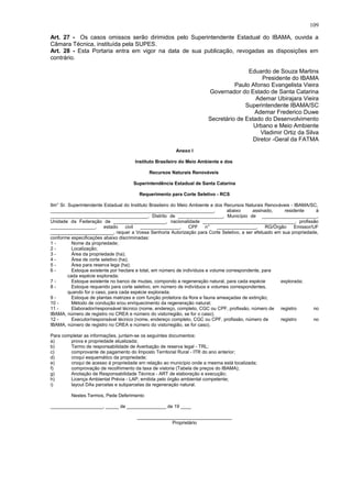 Art. 27 - Os casos omissos serão dirimidos pelo Superintendente Estadual do IBAMA, ouvida a
Câmara Técnica, instituída pela SUPES.
Art. 28 - Esta Portaria entra em vigor na data de sua publicação, revogadas as disposições em
contrário.
Eduardo de Souza Martins
Presidente do IBAMA
Paulo Afonso Evangelista Vieira
Governador do Estado de Santa Catarina
Ademar Ubirajara Vieira
Superintendente IBAMA/SC
Ademar Frederico Duwe
Secretário de Estado do Desenvolvimento
Urbano e Meio Ambiente
Vladimir Ortiz da Silva
Diretor -Geral da FATMA
Anexo I
Instituto Brasileiro do Meio Ambiente e dos
Recursos Naturais Renováveis
Superintendência Estadual de Santa Catarina
Requerimento para Corte Seletivo - RCS
Ilm° Sr. Superintendente Estadual do Instituto Brasileiro do Meio Ambiente e dos Recursos Naturais Renováveis - IBAMA/SC,
______________________________________________________________, abaixo assinado, residente à
_____________________________________, Distrito de _________________, Município de _____________________,
Unidade da Federação de ____________________, nacionalidade ___________________________________, profissão
_________________, estado civil _______________, CPF n° _______________, RG/Órgão Emissor/UF
________________________, requer a Vossa Senhoria Autorização para Corte Seletivo, a ser efetuado em sua propriedade,
conforme especificações abaixo discriminadas:
1 - Nome da propriedade;
2 - Localização;
3 - Área da propriedade (ha);
4 - Área de corte seletivo (ha);
5 - Área para reserva lega (ha);
6 - Estoque existente por hectare e total, em número de indivíduos e volume correspondente, para
cada espécie explorada;
7 - Estoque existente no banco de mudas, compondo a regeneração natural, para cada espécie explorada;
8 - Estoque requerido para corte seletivo, em número de indivíduos e volumes correspondentes,
quando for o caso, para cada espécie explorada;
9 - Estoque de plantas matrizes e com função protetora da flora e fauna ameaçadas de extinção;
10 - Método de condução e/ou enriquecimento da regeneração natural;
11 - Elaborador/responsável técnico (nome, endereço, completo, CGC ou CPF, profissão, número de registro no
IBAMA, número de registro no CREA e número do visto/região, se for o caso);
12 - Executor/responsável técnico (nome, endereço completo, CGC ou CPF, profissão, número de registro no
IBAMA, número de registro no CREA e número do visto/região, se for caso).
Para completar as informações, juntam-se os seguintes documentos:
a) prova e propriedade atualizada;
b) Termo de responsabilidade de Averbação de reserva legal - TRL;
c) comprovante de pagamento do Imposto Territorial Rural - ITR do ano anterior;
d) croqui esquemático da propriedade;
e) croqui de acesso à propriedade em relação ao município onde a mesma está localizada;
f) comprovação de recolhimento da taxa de vistoria (Tabela de preços do IBAMA);
g) Anotação de Responsabilidade Técnica - ART de elaboração e execução;
h) Licença Ambiental Prévia - LAP, emitida pelo órgão ambiental competente;
i) layout DAs parcelas e subparcelas da regeneração natural.
Nestes Termos, Pede Deferimento
____________________, _____ de _______________ de 19 ____
____________________________________
Proprietário
109
 