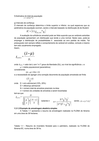 f) Estimativa do total da população
g) Intervalo de confiança
O intervalo de confiança determina o limite superior e inferior, na qual espera-se que os
parâmetros da população ocorram, sendo o intervalo baseado na distribuição (t) de Student.
A avaliação da suficiência amostral pode ser feita supondo que as variáveis extraídas
da população apresentam um distribuição que tende a uma normal. Neste caso, pode-se
empregar a distribuição de probabilidades t associada ao erro padrão da média. Tal
pressuposto nem sempre reflete o comportamento da variável em análise, contudo o mesmo
tem sido usualmente empregado.
Assim,
onde: tα(GL) = valor de t, com “n-1” graus de liberdade (GL), ao nível de significância α e
µ = média populacional (paramétrica)
considerando
(m - µ) = Em = D
e a necessidade de agregar uma correção decorrente da população amostrada ser finita
onde E = erro admissível (10%, 20%)
D = diferença admissível
N = número total de amostras possíveis na área
n = número de unidades de amostras a serem levantadas
tem-se que:
isolando n sendo,
1.3.1.3 Exemplo de amostragem aleatória simples
A Tabela 1.1 apresenta o resumo da amostragem realizada na FLONA de Ibirama
em uma área de 38 hectares.
Tabela 1.1 - Resumo do inventário florestal para o palmiteiro, realizado na FLONA de
Ibirama-SC, numa área de 38 ha.
( )st xGL
xIC *)05,.(
±=
s
x
t
x
GL −
−
=
)(
)(
µ
α
N
nN )( −
( )













 −








=
N
nN
n
D
s
t GL
*
2
)(α
( )ts
ts
DN
N
n 222
22
**
**
+
=
xáreax *=
2
)*( ExD =
11
 