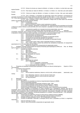 4.2.13.2 - Número de árvores por classe de diâmetro, no hectare, no módulo e na área total, para cada
espécie florestal .
4.2.13.3 - Área basal por classe de diâmetro, no hectare, no módulo e na área total, para cada espécie
florestal.
4.2.13.4 - Volume por classe de diâmetro, no hectare, no módulo e na área total, para cada espécie
florestal.
4.2.13.5 - Para o Palmiteiro, a amostragem da regeneração natural deve apresentar o levantamento da
população amostrada em 3 (três) classes distintas de altura da inserção da última folha: 0 - 10 cm (zero a dez centímetros),
10,1 - 50 cm (dez centímetros e um milímetro a cinqüenta centímetros) e maior que 50 cm (cinqüenta centímetros).
4.2.13.6 - Para o Palmiteiro e para o Xaxim, apresentar a relação entre as áreas basais dos indivíduos
adultos e da população das demais espécies arbóreas.
4.3 - Sistema de Exploração
4.3.1 - Caracterização da área.
4.3.1.1 - Número de indivíduos e volume a serem explorados por espécie.
4.3.1.2 -Para o Palmiteiro, apressentar o levantamento com plaqueteamento dos exemplares que formarão
o estoque de plantas matrizes ou porta-sementes, bem como comporão a população com função protetora à fauna ameaçada
de extinção.
4.3.1.3 - Levantamento expedido com marcação das árvores selecionadas para corte.
4.3.2 - Estrutura da rede de estradas, pátios para estocagem da matéria-prima explorada
(quantidade, localização, área) e picadas de arraste, minimizando a área de infra-estrutura a ser construída, dimensionando-a
e calculando o número de árvores a serem suprimidas, com área basal e o volume por espécie e total.
4.3.3 - Dimensionamento do pessoal envolvido na exploração florestal.
4.3.4 - Dimensionamento dos equipamentos.
4.3.5 - Apresentação da metodologia das operações de exploração florestal.
4.3.6 - Cronograma de execução das operações de exploração.
4.3.7 - Avaliação dos custos e rendimento das operações de exploração florestal.
4.4 - Sistema Silvicultural
4.4.1 - corte de cipós e lianas, antes e após a exploração florestal, se necessário.
4.4.2 - Para o Xaxim, efetuar o plantio das ponteiras dos exemplares já explorados, em espaçamento
aproximado de 3 m x 3 m (três metros por três metros).
4.4.3 - Método de condução e/ou enriquecimento da regeneração natural.
5 - Avaliação e Proposta de Minimização dos Impactos Ambientais pela Implantação do PMFS com Área de Manejo
Igual ou Superior a 100 ha (cem hectares).
5.1 - Avaliação dos impactos ambientais.
5.1.1 - Meio físico.
5.1.2 - Meio biológico.
5.1.3 - Meio sócio-econômico
5.2 - Proposta de minimização dos impactos
5.2.1 - Meio físico.
5.2.2 - Meio biológico.
5.2.3 - Meio sócio-econômico
5.3 - Matriz ambiental
5.3.1 - Metodologia de avaliação
5.3.1.1 -Qualificação
5.3.1.1.1 -Atividades x componentes
5.3.1.1.2 -Medidas e programas x componentes
5.3.1.2 -Valorização da matriz ambiental
6 - Prognóstico da Qualidade Ambiental pela Implantação do PMFS com Área de manejo Igual ou Superior a 100 ha
(cem hectares).
7 - Cronograma Físico-financeiro
7.1 - Do inventário
7.2 - Da exploração
7.2.1 - Para as espécies madeireiras, observar o ciclo de corte, conforme espécie selecionada para
manejo.
7.2.2 - Para a Bracatinga, observar o ciclo de corte de 10 (dez) anos.
7.2.3 - Para o Palmiteiro, observar o ciclo de corte de 6 (seis) anos.
7.2.4 - Do Trato silvicultural
8 - Bibliografia
9 - Documentos Exigidos.
9.1 - Requerimento do proprietário do imóvel ao Superintendente Estadual do IBAMA.
9.2 - Prova de propriedade atualizada.
9.3 - Termo de Responsabilidade de Averbação de Reserva Legal - TRAL
9.4 - Termo de Responsabilidade de Manutenção de Floresta Manejada - TRMFM
9.5 - Comprovante de pagamento do Imposto Territorial Rural - ITR do ano anterior.
9.6 - Croqui de acesso à propriedade, em relação ao município onde a mesma se encontra localizada.
9.7 - Planta topográfica da propriedade em escala compatível com a eqüidistância, plotando: área total da
propriedade, área de reserva legal, área de preservação permanente, área do PMFS, área de floresta remanescente, área de
pastagem, área de agricultura, área de reflorestamento área de banhado, infra-estrutura, hidrografia, rede viária, localização
das parcelas, confrontantes, norte magnético, coordenadas geográficas ou Unidades Transversal Mercator - UTM, edificações,
rede de energia elétrica, escala e convenções.
9.8 - Comprovante de recolhimento da taxa de vistoria técnica (Tabela de Preços do IBAMA).
9.9 - Licença Ambiental Prévia - LAP, emitida pelo órgão ambiental estadual competente.
9.10 - Anotação de Responsabilidade Técnica - ART de elaboração e execução.
9.11 - Contrato de elaboração, supervisão e orientação técnica entre o proprietário do imóvel e o engenheiro
responsável.
9.12 - Cópia da caderneta de campo.
9.13 - Cópia do layout DAs parcelas e subparcelas da regeneração natural.
111
 