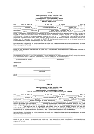 Anexo III
Instituto Brasileiro do Meio Ambiente e dos
Recursos Naturais Renováveis
Superintendência Estadual de Santa Catarina
Termo de Responsabilidade de Averbação de
Reserva Legal - TRARL
Aos _____ dias do mês de _______________ do ano de _______, o Senhor __________________, filho de
_________________________ e de _______________________, residente à _________________, Distrito de
_______________, Município de ______________, Unidade da Federação de ______________, estado civil ____________,
nacionalidade ______________, profissão _____________________________, CPF ________, legítimo proprietário do imóvel
denominado ____________, Município de _____________, neste Estado, registrado sob o n° ___________, fls.
____________, do livro _______________ do _____________ Cartório de Registro de Imóveis, assume a responsabilidade de
efetuar a averbação do presente Termo, acompanhado de planta topográfica delimitando a área de reserva legal à margem da
inscrição da matrícula do imóvel no cartório de registro de imóveis competente, conforme disposto no § 2° do art. 16 da lei n°
4.771/65, onde a floresta ou forma de vegetação existente, com área de ______ hectares, não inferior a 20% do total da
propriedade compreendida nos limites abaixo indicados, fica gravada como de utilização limitada, não podendo nela ser feito
qualquer tipo de exploração sem autorização do IBAMA. O atual proprietário compromete-se por si, seus herdeiros ou
sucessores a fazer o presente gravame sempre bom, firme e valioso.
Características e Confrontação do Imóvel (descrever de acordo com a área delimitada na planta topográfica que faz parte
integrante do presente Termo).
____________________________________________________________________________________
____________________________________________________________________________________
Limites da Área de reserva Legal (descrever de acordo com a área delimitada na planta topográfica que faz parte integrante do
presente Termo)
_____________________________________________________________________________________________________
___________________________________________________________________
Firma o presente Termo em 3 (três) vias de igual teor e forma na presença do Superintendente do IBAMA, que também assina,
e das testemunhas abaixo qualificadas, que finalmente rubricam 3 (três) vias da planta topográfica.
____________________________ _______________________________________
Superintendente do IBAMA Proprietário
Testemunhas:
Nome: ______________________________________________
RG/N° ______________________________________________
________________________
Assinatura
Nome: _______________________________________________
RG/N° _______________________________________________
________________________
Assinatura
Anexo IV
Instituto Brasileiro do Meio Ambiente e dos
Recursos Naturais Renováveis
Superintendência Estadual de Santa Catarina
Termo de Responsabilidade de Manutenção de Floresta Manejada - TRMFM
Aos _____ dias do mês de _______________ do ano de _______, o Senhor __________________, filho de
_________________________ e de _______________________, residente à _________________, Distrito de
_______________, Município de ______________, Unidade da Federação de ______________, estado civil ____________,
nacionalidade ______________, profissão ____________________, CPF ________, RG/Órgão Emissor/UF
_______________________ legítimo proprietário do imóvel denominado ____________, Município de _____________, neste
Estado, registrado sob o n° ___________, fls. ____________, do livro _______________ do _____________ Cartório de
Registro de Imóveis, com área total de _________ hectares, declara perante a autoridade competente, tendo em vista o que
dispõe as legislações florestal e ambiental vigentes, que a floresta existente na área de _____________ ha, correspondente a
______________ por cento da área da propriedade, fica gravada como de utilização limitada, podendo nela ser feita
exploração florestal sob forma de manejo florestal sustentado, desde que autorizado pelo IBAMA. O atual proprietário
compromete-se por si, seus herdeiros ou sucessores a fazer o presente gravame sempre bom, firme e valioso.
Características e Confrontação do Imóvel (descrever de acordo com a área delimitada na planta topográfica que faz parte
integrante do presente Termo).
____________________________________________________________________________________
____________________________________________________________________________________
Limites da Área de Floresta a ser Manejada (de acordo com a área delimitada na planta topográfica que faz parte integrante
do presente Termo).
_____________________________________________________________________________________________________
___________________________________________________________________
112
 