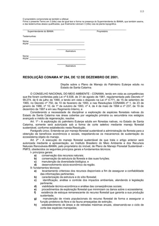 O proprietário compromete-se também a efetuar
Firma o presente Termo em 3 (três) vias de igual teor e forma na presença do Superintendente do IBAMA, que também assina,
e das testemunhas abaixo qualificadas, que finalmente rubricam 3 (três) vias da planta topográfica.
___________________________________ _______________________________________
Superintendente do IBAMA Proprietário
Testemunhas:
Nome: ______________________________________________
RG/N° ______________________________________________
________________________
Assinatura
Nome: _______________________________________________
RG/N° _______________________________________________
________________________
Assinatura
RESOLUÇÃO CONAMA Nº 294, DE 12 DE DEZEMBRO DE 2001.
Dispõe sobre o Plano de Manejo do Palmiteiro Euterpe edulis no
Estado de Santa Catarina.
O CONSELHO NACIONAL DO MEIO AMBIENTE - CONAMA, tendo em vista as competências
que lhe foram conferidas pela Lei nº 6.938, de 31 de agosto de 1981, regulamentada pelo Decreto nº
99.274, de 6 de julho de 1990, e tendo em vista o disposto na Lei nº 4.771, de 15 de setembro de
1965, no Decreto nº 750, de 10 de fevereiro de 1993, e nas Resoluções CONAMA nº 1, de 23 de
janeiro de 1986, nº 10, de 1º de outubro de 1993, nº 4, de 4 de maio de 1994 e nº 237, de 19 de
dezembro de 1997 e em seu Regimento Interno, e
Considerando a necessidade de disciplinar a exploração de espécies florestais nativas do
Estado de Santa Catarina nas áreas cobertas por vegetação primária ou secundária nos estágios
avançado e médio de regeneração, resolve:
Art. 1º - A exploração do palmiteiro Euterpe edulis em florestas nativas, no Estado de Santa
Catarina, somente será autorizada sob a forma de corte seletivo mediante manejo florestal
sustentável, conforme estabelecido nesta Resolução.
Parágrafo único. Entende-se por manejo florestal sustentável a administração da floresta para a
obtenção de benefícios econômicos e sociais, respeitando-se os mecanismos de sustentação do
ecossistema objeto do manejo.
Art. 2º - A execução do manejo florestal sustentável de que trata o artigo anterior será
autorizada mediante a apresentação, ao Instituto Brasileiro do Meio Ambiente e dos Recursos
Naturais Renováveis-IBAMA, pelo proprietário do imóvel, de Plano de Manejo Florestal Sustentável -
PMFS, obedecidos os seguintes princípios gerais e fundamentos técnicos:
I- princípios gerais:
a) conservação dos recursos naturais;
b) conservação da estrutura da floresta e das suas funções;
c) manutenção da diversidade biológica; e
d) desenvolvimento sócio-econômico da região.
II- fundamentos técnicos:
a) levantamento criterioso dos recursos disponíveis a fim de assegurar a confiabilidade
das informações pertinentes;
b) caracterização da estrutura e do sítio florestal;
c) identificação, análise e controle dos impactos ambientais, atendendo à legislação
pertinente;
d) viabilidade técnico-econômica e análise das conseqüências sociais;
e) procedimentos de exploração florestal que minimizem os danos sobre o ecossistema;
f) existência de estoque remanescente do recurso florestal que garanta a sua produção
sustentada;
g) manutenção de níveis populacionais do recurso florestal de forma a assegurar a
função protetora da flora e da fauna ameaçadas de extinção;
h) estabelecimento de áreas e de retiradas máximas anuais, observando-se o ciclo de
corte das espécies manejadas;
113
 