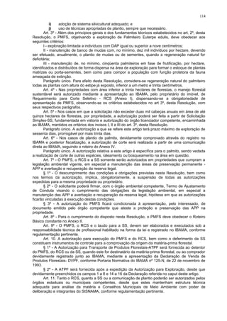i) adoção de sistema silvicultural adequado; e
j) uso de técnicas apropriadas de plantio, sempre que necessário.
Art. 3º - Além dos princípios gerais e dos fundamentos técnicos estabelecidos no art. 2º, desta
Resolução, o PMFS, objetivando a exploração de Palmiteiro Euterpe edulis, deve obedecer aos
seguintes critérios:
I - exploração limitada a indivíduos com DAP igual ou superior a nove centímetros;
II - manutenção de banco de mudas com, no mínimo, dez mil indivíduos por hectare, devendo
ser efetuado, anualmente, o plantio de mudas ou de sementes, quando a regeneração natural for
deficitária;
III - manutenção de, no mínimo, cinqüenta palmiteiros em fase de frutificação, por hectare,
identificados e distribuídos de forma dispersa na área de exploração para formar o estoque de plantas
matrizes ou porta-sementes, bem como para compor a população com função protetora da fauna
ameaçada de extinção.
Parágrafo único. Para efeito desta Resolução, considera-se regeneração natural do palmiteiro
todas as plantas com altura do estipe já exposto, inferior a um metro e trinta centímetros.
Art. 4º - Nas propriedades com área inferior a trinta hectares de florestas, o manejo florestal
sustentável será autorizado mediante a apresentação ao IBAMA, pelo proprietário do imóvel, de
Requerimento para Corte Seletivo - RCS (Anexo I), dispensando-se a obrigatoriedade de
apresentação de PMFS, observando-se os critérios estabelecidos no art 3º, desta Resolução, com
seus respectivos parágrafos.
Art. 5º - Nos casos em que a solicitação não exceder duas mil cabeças anuais em área de até
quinze hectares de florestas, por propriedade, a autorização poderá ser feita a partir de Solicitação
Simples-SS, fundamentada em vistoria e autorização do órgão licenciador competente, encaminhada
ao IBAMA, mantidos os critérios dos incisos I, II e III do art. 3º, desta Resolução.
Parágrafo único. A autorização a que se refere este artigo terá prazo máximo de exploração de
sessenta dias, prorrogável por mais trinta dias.
Art. 6º - Nos casos de plantio de palmito, devidamente comprovado através do registro no
IBAMA e posterior fiscalização, a autorização de corte será realizada a partir de uma comunicação
direta ao IBAMA, seguindo o roteiro do Anexo IV.
Parágrafo único. A autorização relativa a este artigo é específica para o palmito, sendo vedada
a realização de corte de outras espécies, raleamento ou bosqueamento na área em questão.
Art. 7º - O PMFS, o RCS e a SS somente serão autorizados em propriedades que cumpram a
legislação ambiental vigente, em especial a manutenção das áreas de preservação permanente -
APP e averbação e recuperação da reserva legal.
§ 1º - O descumprimento das condições e obrigações previstas nesta Resolução, bem como
nos termos da autorização, implica, obrigatoriamente, a suspensão de todas as autorizações
expedidas para a mesma propriedade ou proprietário.
§ 2º - O solicitante poderá firmar, com o órgão ambiental competente, Termo de Ajustamento
de Conduta visando o cumprimento das obrigações da legislação ambiental, em especial a
manutenção das APP e averbação e recuperação da reserva legal, hipótese em que as autorizações
ficarão vinculadas à execução destas condições.
§ 3º - A autorização do PMFS ficará condicionada à apresentação, pelo interessado, de
documento emitido pelo órgão competente que ateste a proteção e preservação das APP na
propriedade.
Art. 8º - Para o cumprimento do disposto nesta Resolução, o PMFS deve obedecer o Roteiro
Básico constante no Anexo II.
Art. 9º - O PMFS, o RCS e o laudo para a SS, devem ser elaborados e executados sob a
responsabilidade técnica de profissional habilitado na forma da lei e registrado no IBAMA, conforme
regulamentação pertinente.
Art. 10. A autorização para execução do PMFS e do RCS, bem como o deferimento da SS
constituem instrumentos de controle para a comprovação da origem da matéria-prima florestal.
§ 1º - A Autorização para Transporte de Produtos Florestais-ATPF será fornecida ao detentor
do PMFS, do RCS ou da SS, quando este for destinatário da matéria-prima florestal, ou ao comprador
devidamente registrado junto ao IBAMA, mediante a apresentação da Declaração de Venda de
Produtos Florestais- DVPF, conforme Portaria Normativa do IBAMA nº 125-N, de 22 de novembro de
1993.
§ 2º - A ATPF será fornecida após a expedição da Autorização para Exploração, desde que
devidamente preenchidos os campos 1 a 8 e 14 a 16 da Declaração referida no caput deste artigo.
Art. 11. Tanto o RCS, quanto a SS ou a comunicação de plantio poderão ser autorizados pelos
órgãos estaduais ou municipais competentes, desde que estes mantenham estrutura técnica
adequada para análise da matéria e Conselhos Municipais de Meio Ambiente com poder de
deliberação e integrantes do SISNAMA, conforme regulamentação pertinente.
114
 