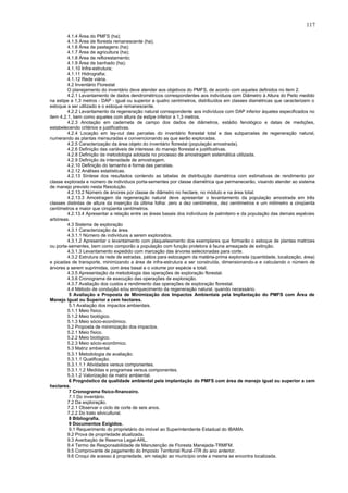 4.1.4 Área do PMFS (ha);
4.1.5 Área de floresta remanescente (ha);
4.1.6 Área de pastagens (ha);
4.1.7 Área de agricultura (ha);
4.1.8 Área de reflorestamento;
4.1.9 Área de banhado (ha);
4.1.10 Infra-estrutura;
4.1.11 Hidrografia;
4.1.12 Rede viária.
4.2 Inventário Florestal
O planejamento do inventário deve atender aos objetivos do PMFS, de acordo com aqueles definidos no item 2.
4.2.1 Levantamento de dados dendrométricos correspondentes aos indivíduos com Diâmetro à Altura do Peito medido
na estipe a 1,3 metros - DAP - igual ou superior a quatro centímetros, distribuídos em classes diamétricas que caracterizem o
estoque a ser utilizado e o estoque remanescente.
4.2.2 Levantamento da regeneração natural correspondente aos indivíduos com DAP inferior àqueles especificados no
item 4.2.1, bem como aqueles com altura da estipe inferior a 1,3 metros.
4.2.3 Anotação em caderneta de campo dos dados de diâmetros, estádio fenológico e datas de medições,
estabelecendo critérios e justificativas.
4.2.4 Locação em lay-out das parcelas do inventário florestal total e das subparcelas de regeneração natural,
numerando as plantas mensuradas e convencionando as que serão exploradas.
4.2.5 Caracterização da área objeto do inventário florestal (população amostrada).
4.2.6 Definição das variáveis de interesse do manejo florestal e justificativas.
4.2.8 Definição da metodologia adotada no processo de amostragem sistemática utilizada.
4.2.9 Definição da intensidade de amostragem.
4.2.10 Definição do tamanho e forma das parcelas.
4.2.12 Análises estatísticas.
4.2.13 Síntese dos resultados contendo as tabelas de distribuição diamétrica com estimativas de rendimento por
classe explorada e número de indivíduos porta-sementes por classe diamétrica que permanecerão, visando atender ao sistema
de manejo previsto nesta Resolução.
4.2.13.2 Número de árvores por classe de diâmetro no hectare, no módulo e na área total.
4.2.13.3 Amostragem da regeneração natural deve apresentar o levantamento da população amostrada em três
classes distintas de altura da inserção da última folha: zero a dez centímetros, dez centímetros e um milímetro a cinqüenta
centímetros e maior que cinqüenta centímetros.
4.2.13.4 Apresentar a relação entre as áreas basais dos indivíduos de palmiteiro e da população das demais espécies
arbóreas.
4.3 Sistema de exploração
4.3.1 Caracterização da área.
4.3.1.1 Número de indivíduos a serem explorados.
4.3.1.2 Apresentar o levantamento com plaqueteamento dos exemplares que formarão o estoque de plantas matrizes
ou porta-sementes, bem como comporão a população com função protetora à fauna ameaçada de extinção.
4.3.1.3 Levantamento expedido com marcação das árvores selecionadas para corte.
4.3.2 Estrutura da rede de estradas, pátios para estocagem da matéria-prima explorada (quantidade, localização, área)
e picadas de transporte, minimizando a área de infra-estrutura a ser construída, dimensionando-a e calculando o número de
árvores a serem suprimidas, com área basal e o volume por espécie e total.
4.3.5 Apresentação da metodologia das operações de exploração florestal.
4.3.6 Cronograma de execução das operações de exploração.
4.3.7 Avaliação dos custos e rendimento das operações de exploração florestal.
4.4 Método de condução e/ou enriquecimento da regeneração natural, quando necessário.
5 Avaliação e Proposta de Minimização dos Impactos Ambientais pela Implantação do PMFS com Área de
Manejo Igual ou Superior a cem hectares.
5.1 Avaliação dos impactos ambientais.
5.1.1 Meio físico.
5.1.2 Meio biológico.
5.1.3 Meio sócio-econômico.
5.2 Proposta de minimização dos impactos.
5.2.1 Meio físico.
5.2.2 Meio biológico.
5.2.3 Meio sócio-econômico.
5.3 Matriz ambiental.
5.3.1 Metodologia de avaliação.
5.3.1.1 Qualificação.
5.3.1.1.1 Atividades versus componentes.
5.3.1.1.2 Medidas e programas versus componentes.
5.3.1.2 Valorização da matriz ambiental.
6 Prognóstico da qualidade ambiental pela implantação do PMFS com área de manejo igual ou superior a cem
hectares.
7 Cronograma físico-financeiro.
7.1 Do inventário.
7.2 Da exploração.
7.2.1 Observar o ciclo de corte de seis anos.
7.2.2 Do trato silvicultural.
8 Bibliografia.
9 Documentos Exigidos.
9.1 Requerimento do proprietário do imóvel ao Superintendente Estadual do IBAMA.
9.2 Prova de propriedade atualizada.
9.3 Averbação de Reserva Legal-ARL.
9.4 Termo de Responsabilidade de Manutenção de Floresta Manejada-TRMFM.
9.5 Comprovante de pagamento do Imposto Territorial Rural-ITR do ano anterior.
9.6 Croqui de acesso à propriedade, em relação ao município onde a mesma se encontra localizada.
117
 