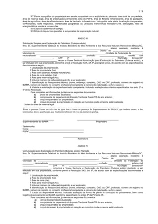 9.7 Planta topográfica da propriedade em escala compatível com a eqüidistância, plotando: área total da propriedade,
área de reserva legal, área de preservação permanente, área do PMFS, área de floresta remanescente, área de pastagem,
área de agricultura, área de reflorestamento área de banhado, infra-estrutura, hidrografia, rede viária, localização das parcelas,
confrontantes, norte magnético, coordenadas geográficas ou Unidades Transversais Mercator-UTM, edificações, rede de
energia elétrica, escala e convenções.
9.8 Cópia da caderneta de campo.
9.9 Cópia do lay-out das parcelas e subparcelas da regeneração natural.
ANEXO III
Solicitação Simples para Exploração do Palmiteiro (Euterpe edulis)
Ilmo. Sr. Superintendente Estadual do Instituto Brasileiro do Meio Ambiente e dos Recursos Naturais Renováveis-IBAMA/SC,
________________________________________________________________________, abaixo assinado, residente à
_______________________________________________________________, Distrito de _________________________,
Município de ___________________________________________________________, Unidade da Federação de _________,
nacionalidade ___________________________________, profissão ____________________, estado civil
__________________________, CPF nº _________________________________, RG/Órgão Emissor/UF
_____________________________, requer a Vossa Senhoria Autorização para Exploração do Palmiteiro (Euterpe edulis), a
ser efetuado em sua propriedade, conforme prevê a Resolução XXX, art. 5º, parágrafo único, de acordo com as especificações
discriminadas a seguir:
1 Localização da propriedade;
2 Área da propriedade (ha);
3 Área com cobertura florestal natural (ha);
4 Área de corte seletivo (ha);
5 Área para reserva legal (ha);
6 Volume (número de cabeças) de palmito a ser explorado;
7 Identificação do Responsável técnico (nome, endereço, completo, CGC ou CPF, profissão, número de registro no
IBAMA, número de registro no conselho profissional competente e número do visto/região, se for o caso); e
8 Vistoria e autorização do órgão licenciador competente, incluindo avaliação dos critérios especificados nos arts. 3º e
5º desta Resolução.
Para completar as informações, juntam-se os seguintes documentos:
a) prova de propriedade atualizada;
b) comprovante de pagamento do Imposto Territorial Rural-ITR do ano anterior;
c) croqui esquemático da propriedade;
d) croqui de acesso à propriedade em relação ao município onde a mesma está localizada;
Limites da área de reserva legal:
_________________________________________________________________________________
Firma o presente Termo em três vias de igual teor e forma na presença do Superintendente do IBAMA, que também assina, e das
testemunhas abaixo qualificadas, que finalmente rubricam três vias da planta topográfica.
__________________________ ___________________________________
Superintendente do IBAMA Proprietário
Testemunha:
Nome: ______________________________________________
RG/Nº ______________________________________________
_________________________________
Assinatura
ANEXO IV
Comunicação para Exploração do Palmiteiro (Euterpe edulis) Plantado
Ilmo. Sr. Superintendente Estadual do Instituto Brasileiro do Meio Ambiente e dos Recursos Naturais Renováveis-IBAMA/SC,
________________________________________________________________________, abaixo assinado, residente à
________________________________________________________________, Distrito de ______________________,
Município de ______________________________________________________________, Unidade da Federação de
_________, nacionalidade _________________________________________, profissão ___________________, estado civil
_____________________, CPF nº ____________________________________, RG/Órgão Emissor/UF
________________________, comunica a Vossa Senhoria a Exploração do Palmiteiro (Euterpe edulis) plantado, a ser
efetuado em sua propriedade, conforme prevê a Resolução XXX, art. 6º, de acordo com as especificações discriminadas a
seguir:
1 Localização da propriedade;
2 Área da propriedade (ha);
3 Área de corte (ha);
4 Área para reserva legal (ha);
5 Volume (número de cabeças) de palmito a ser explorado;
6 Identificação do Responsável técnico (nome, endereço, completo, CGC ou CPF, profissão, número de registro no
IBAMA, número de registro no conselho profissional competente e número do visto/região, se for o caso);
7 Laudo do responsável técnico, incluindo avaliação da forma de plantio e condução do povoamento, bem como
registro do povoamento no IBAMA, conforme especificado no artigo 6º da Portaria XX.
Para completar as informações, juntam-se os seguintes documentos:
a) prova de propriedade atualizada;
b) comprovante de pagamento do Imposto Territorial Rural-ITR do ano anterior;
c) croqui esquemático da propriedade;
d) croqui de acesso à propriedade em relação ao município onde a mesma está localizada;
118
 