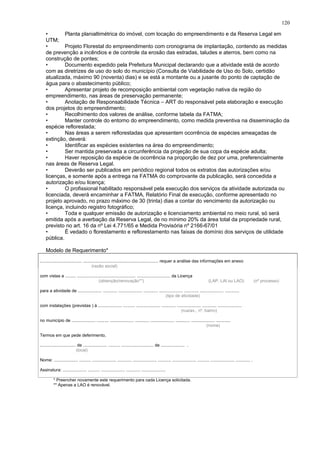 • Planta planialtimétrica do imóvel, com locação do empreendimento e da Reserva Legal em
UTM;
• Projeto Florestal do empreendimento com cronograma de implantação, contendo as medidas
de prevenção a incêndios e de controle da erosão das estradas, taludes e aterros, bem como na
construção de pontes;
• Documento expedido pela Prefeitura Municipal declarando que a atividade está de acordo
com as diretrizes de uso do solo do município (Consulta de Viabilidade de Uso do Solo, certidão
atualizada, máximo 90 (noventa) dias) e se está a montante ou a jusante do ponto de captação de
água para o abastecimento público;
• Apresentar projeto de recomposição ambiental com vegetação nativa da região do
empreendimento, nas áreas de preservação permanente;
• Anotação de Responsabilidade Técnica – ART do responsável pela elaboração e execução
dos projetos do empreendimento;
• Recolhimento dos valores de análise, conforme tabela da FATMA;
• Manter controle do entorno do empreendimento, como medida preventiva na disseminação da
espécie reflorestada;
• Nas áreas a serem reflorestadas que apresentem ocorrência de espécies ameaçadas de
extinção, deverá:
• Identificar as espécies existentes na área do empreendimento;
• Ser mantida preservada a circunferência da projeção de sua copa da espécie adulta;
• Haver reposição da espécie de ocorrência na proporção de dez por uma, preferencialmente
nas áreas de Reserva Legal.
• Deverão ser publicados em periódico regional todos os extratos das autorizações e/ou
licenças, e somente após a entrega na FATMA do comprovante da publicação, será concedida a
autorização e/ou licença;
• O profissional habilitado responsável pela execução dos serviços da atividade autorizada ou
licenciada, deverá encaminhar a FATMA, Relatório Final de execução, conforme apresentado no
projeto aprovado, no prazo máximo de 30 (trinta) dias a contar do vencimento da autorização ou
licença, incluindo registro fotográfico;
• Toda e qualquer emissão de autorização e licenciamento ambiental no meio rural, só será
emitida após a averbação da Reserva Legal, de no mínimo 20% da área total da propriedade rural,
previsto no art. 16 da nº Lei 4.771/65 e Medida Provisória nº 2166-67/01
• É vedado o florestamento e reflorestamento nas faixas de domínio dos serviços de utilidade
pública.
Modelo de Requerimento*
................................... ............................................................... requer a análise das informações em anexo
(razão social)
com vistas a ......... ................................................. ............................ da Licença
(obtenção/renovação**) (LAP, LAI ou LAO) (nº processo)
para a atividade de .................... ............ .................... ............ .................... ............ .................... ............
(tipo de atividade)
com instalações (previstas ) à .................... .......... .................... ............ .................... ............ ....................
(rua/av., nº, bairro)
no município de .................... .......... .................... ............ .................... ............ .................... ............
(nome)
Termos em que pede deferimento,
.............................. de .................... .......... ........................... de .................... .
(local)
Nome: .................... .......... .................... ............ .................... ........... .................... .......... .................... ............ .
Assinatura: .................... .......... .................... ............ ....................
* Preencher novamente este requerimento para cada Licença solicitada.
** Apenas a LAO é renovável.
120
 