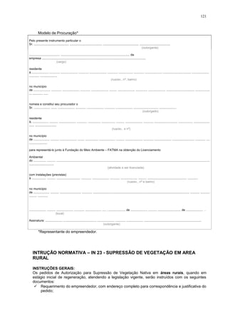 Modelo de Procuração*
Pelo presente instrumento particular o
Sr. ......................................... ...................................... .......................................... ....................................
(outorgante)
.................................... ................................................................................. da
empresa ..........................................................................................................................
(cargo)
residente
à .................... ............ .................... ............ .................... ............ ................. ............ .................... ................................. ....................
............ ....................
(rua/av., nº, bairro)
no município
de .................... ............ .................... ............ .................... ......... .................... .............. .................... ................................. .................
... ............ .....
nomeia e constitui seu procurador o
Sr. ................... ....... .................... ............ .................... ............ .................... ............................. ....................
(outorgado)
residente
à, ................... .......... .................... ............ ............... ................ .......... .................... ............ ........................... ................. ...................
...... .........................
(rua/av,. e nº)
no município
de ................... .......... .................... ........ ............... ................... .......... .................... ............ .................... .......................... ............ ....
.....................
para representá-lo junto à Fundação do Meio Ambiente – FATMA na obtenção do Licenciamento
Ambiental
do ............... .......... ....................................................................................................................................................................................
.............................
(atividade a ser licenciada)
com instalações (previstas)
à ................. .......... ............................ ............ .................... ........... .................... .......... .............................................. ............
(rua/av., nº e bairro)
no município
de ................... .......... ......................... ............ ................................................................................................................. ........... ...........
......... ............
.................... .......... .................... ............ ................... .... , .................... de .................... .......... ........................... de .................... .
(local)
Assinatura: .................... ....................................... .................... ............ .................... ...................................................................
(outorgante)
*Representante do empreendedor.
INTRUÇÃO NORMATIVA – IN 23 - SUPRESSÃO DE VEGETAÇÃO EM AREA
RURAL
INSTRUÇÕES GERAIS:
Os pedidos de Autorização para Supressão de Vegetação Nativa em áreas rurais, quando em
estágio inicial de regeneração, atendendo a legislação vigente, serão instruídos com os seguintes
documentos:
 Requerimento do empreendedor, com endereço completo para correspondência e justificativa do
pedido;
121
 