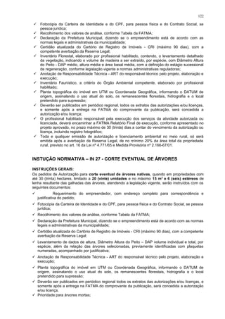  Fotocópia da Carteira de Identidade e do CPF, para pessoa física e do Contrato Social, se
pessoa jurídica;
 Recolhimento dos valores de análise, conforme Tabela da FATMA;
 Declaração da Prefeitura Municipal, dizendo se o empreendimento está de acordo com as
normas legais e administrativas da municipalidade;
 Certidão atualizada do Cartório de Registro de Imóveis - CRI (máximo 90 dias), com a
competente averbação da Reserva Legal;
 Inventário Florestal, elaborado por profissional habilitado, contendo, o levantamento detalhado
da vegetação, indicando o volume de madeira a ser extraído, por espécie, com Diâmetro Altura
do Peito - DAP médio, altura média e área basal média, com a definição do estágio sucessional
de regeneração, conforme legislação vigente e normas administrativas reguladoras;
 Anotação de Responsabilidade Técnica - ART do responsável técnico pelo projeto, elaboração e
execução;
 Inventário Faunístico, a critério do Órgão Ambiental competente, elaborado por profissional
habilitado;
 Planta topográfica do imóvel em UTM ou Coordenada Geográfica, informando o DATUM de
origem, assinalando o uso atual do solo, os remanescentes florestais, hidrografia e o local
pretendido para supressão;
 Deverão ser publicados em periódico regional, todos os extratos das autorizações e/ou licenças,
e somente após a entrega na FATMA do comprovante da publicação, será concedida a
autorização e/ou licença;
 O profissional habilitado responsável pela execução dos serviços da atividade autorizada ou
licenciada, deverá encaminhar a FATMA Relatório Final de execução, conforme apresentado no
projeto aprovado, no prazo máximo de 30 (trinta) dias a contar do vencimento da autorização ou
licença, incluindo registro fotográfico;
 Toda e qualquer emissão de autorização e licenciamento ambiental no meio rural, só será
emitida após a averbação da Reserva Legal, de no mínimo 20% da área total da propriedade
rural, previsto no art. 16 da Lei nº 4.771/65 e Medida Provisória nº 2.166-67/01.
INSTUÇÃO NORMATIVA – IN 27 - CORTE EVENTUAL DE ÁRVORES
INSTRUÇÕES GERAIS:
Os pedidos de Autorização para corte eventual de árvores nativas, quando em propriedades com
até 30 (trinta) hectares, limitado a 20 (vinte) unidades e no máximo 15 m3
e 6 (seis) estéreos de
lenha resultante das galhadas das árvores, atendendo a legislação vigente, serão instruídos com os
seguintes documentos:
 Requerimento do empreendedor, com endereço completo para correspondência e
justificativa do pedido;
 Fotocópia da Carteira de Identidade e do CPF, para pessoa física e do Contrato Social, se pessoa
jurídica;
 Recolhimento dos valores de análise, conforme Tabela da FATMA;
 Declaração da Prefeitura Municipal, dizendo se o empreendimento está de acordo com as normas
legais e administrativas da municipalidade;
 Certidão atualizada do Cartório de Registro de Imóveis - CRI (máximo 90 dias), com a competente
averbação da Reserva Legal;
 Levantamento de dados de altura, Diâmetro Altura do Peito – DAP volume individual e total, por
espécie, além da relação das árvores selecionadas, previamente identificadas com plaquetas
numeradas, acompanhado por justificativa;
 Anotação de Responsabilidade Técnica - ART do responsável técnico pelo projeto, elaboração e
execução;
 Planta topográfica do imóvel em UTM ou Coordenada Geográfica, informando o DATUM de
origem, assinalando o uso atual do solo, os remanescentes florestais, hidrografia e o local
pretendido para supressão;
 Deverão ser publicados em periódico regional todos os extratos das autorizações e/ou licenças, e
somente após a entrega na FATMA do comprovante da publicação, será concedida a autorização
e/ou licença.
 Prioridade para árvores mortas;
122
 