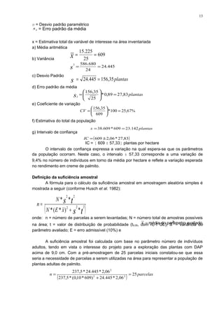 σ = Desvio padrão paramétrico
x = Estimativa total da variável de interesse na área inventariada
a) Média aritmética
b) Variância
c) Desvio Padrão
d) Erro padrão da média
e) Coeficiente de variação
f) Estimativa do total da população
g) Intervalo de confiança
IC = [ 609 ± 57,33] plantas por hectare
O intervalo de confiança expressa a variação na qual espera-se que os parâmetros
da população ocorram. Neste caso, o intervalo ± 57,33 corresponde a uma variação de
9,4% no número de indivíduos em torno da média por hectare e reflete a variação esperada
no rendimento em creme de palmito.
Definição da suficiência amostral
A fórmula para o cálculo da suficiência amostral em amostragem aleatória simples é
mostrada a seguir (conforme Husch et al. 1982):
onde: n = número de parcelas a serem levantadas; N = número total de amostras possíveis
na área; t = valor de distribuição de probabilidade (t0,05, com no-1 GL); S
2
= variância do
parâmetro avaliado; E = erro admissível (10%) e
A suficiência amostral foi calculada com base no parâmetro número de indivíduos
adultos, tendo em vista o interesse do projeto para a exploração das plantas com DAP
acima de 9,0 cm. Com a pré-amostragem de 25 parcelas iniciais constatou-se que essa
seria a necessidade de parcelas a serem utilizadas na área para representar a população de
plantas adultas de palmito.
609
25
225.15
==x
plantass 35,156445.24 ==
445.24
24
680.5862
==s
plantassx
83,2789,0*
25
35,156
=





=
%67,25100*
609
35,156
=





=CV
( )83,27*06,2609 ±=IC
( )ts
ts
xEN
N
n 222
22
*)*(*
**
+
=
( ) parcelasn 25
06,2*445.24)609*10,0(*5,237
06,2*445.24*5,237
22
2
=
+
=
plantasx 142.23609*609.38 ==
x = média do parâmetro avaliado.
xs = Erro padrão da média
13
 