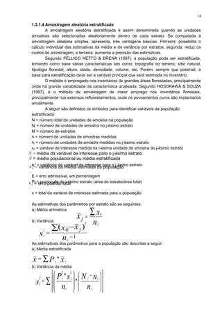 1.3.1.4 Amostragem aleatória estratificada
A amostragem aleatória estratificada é assim denominada quando as unidades
amostrais são selecionadas aleatoriamente dentro de cada estrato. Se comparada à
amostragem aleatória simples, apresenta, três vantagens básicas. Primeira: possibilita o
cálculo individual das estimativas da média e da variância por estratos; segunda: reduz os
custos de amostragem; e terceira: aumenta a precisão das estimativas.
Segundo PÉLLICO NETTO & BRENA (1997), a população pode ser estratificada,
tomando como base várias características tais como: topografia do terreno, sítio natural,
tipologia florestal, altura, idade, densidade, volume, etc. Porém, sempre que possível, a
base para estratificação deve ser a variável principal que será estimada no inventário.
O método é empregado nos inventários de grandes áreas florestadas, principalmente
onde há grande variabilidade da característica analisada. Segundo HOSOKAWA & SOUZA
(1987), é o método de amostragem de maior emprego nos inventários florestais,
principalmente nos extensos reflorestamentos, onde os povoamentos puros são implantados
anualmente.
A seguir são definidos os símbolos para identificar variáveis da população
estratificada:
N = número total de unidades de amostra na população
Nj = número de unidades de amostra no j-ésimo estrato
M = número de estratos
n = número de unidades de amostras medidas
nj = número de unidades de amostra medidas no j-ésimo estrato
xij = variável de interesse medida na i-ésima unidade de amostra do j-ésimo estrato
sj
2
= variância da variável de interesse para o j-ésimo estrato
E = erro admissível, em percentagem
Pj = proporção do j-ésimo estrato (área do estrato/área total)
x = total da variável de interesse estimada para a população
As estimativas dos parâmetros por estrato são as seguintes:
a) Média aritmética
b) Variância
As estimativas dos parâmetros para a população são descritas a seguir.
a) Média estratificada
b) Variância da média
n
xx
j
ij
j
∑=
1
)(
2
2
−
=
∑ −
n
xx
s
j
j
jij
xPx jj
*∑=
∑ 














 −








=
n
nN
n
sP
s
j
jj
j
jj
x
*
*
22
2
x = média da variável de interesse para o j-ésimo estrato
x = média populacional ou média estratificada
2
xs = variância da média estimada da população
xs = erro padrão total
14
 