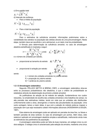 c) Erro padrão total
d) Intervalo de confiança
• Para a média da população
• Para o total da população
Para a estimativa da suficiência amostral, informações preliminares sobre a
variabilidade dos estratos na população são obtidas através de uma pré-amostragem. Nesta
etapa, também deve ser escolhido o erro admissível, a um dado nível de probabilidade.
A fórmula para determinação da suficiência amostral, no caso de amostragem
aleatória estratificada é mostrada a seguir:
onde:
e o número de unidades por estrato,
• proporcional ao tamanho do estrato
• proporcional à variação por estrato
sendo:
ni = número de unidades amostrais no j-ésimo estrato
Pj = proporção do j-ésimo estrato
Sj
2
= variância do j-ésimo estrato
1.3.1.5 Amostragem sistemática
Segundo PÉLLICO NETTO & BRENA (1997), a amostragem sistemática situa-se
entre os processos probabilísticos não aleatórios, e que o critério de probabilidade se
estabelece através da aleatorização da primeira unidade amostral.
As justificativas da adoção de tal método de seleção, fundamenta-se nos custos
reduzidos, na simplicidade de escolha das unidades amostrais e dos trabalhos de campo, na
alta precisão das estimativas médias, tendo em vista que as unidades são distribuídas
uniformemente sobre a área, abrangendo a maioria das peculiaridades da população. Uma
outra vantagem, talvez a maior delas, é que com a adoção do método pode-se mapear a
população sem que seja necessário coletar informações adicionais (HOSOKAWA & SOUZA,
1987).
Este sistema de amostragem pode ser aplicado em parcelas de área fixa, ou faixas e
também parcelas de área variável, no caso de amostragem por pontos. Além disso, este
sistema é aplicado em amostragem aleatória simples e estratificada, melhorando ainda mais
as estimativas dos parâmetros da população.
A amostragem sistemática pode ser feita de duas maneiras, em estágio único ou em
dois estágios. O estágio único é caracterizado pela seleção da amostra, mediante uma única
sNs xx
22
*=
[ ]stx xGL
IC *),05(.
±=
[ ]stx xGL
IC *),05(.
±=
tsDN
tsN
p
p
n 222
22
**
**
+
= ( )∑= sPs jjp
22
*
nPn ji
*=
( )
n
sP
sP
n
jj
jj
i
∑=
2
2
*
*
15
 