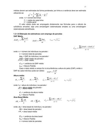 médias devem ser estimadas de forma ponderada, por linha e a variância deve ser estimada
utilizando-se:
onde: k = número de linhas
O valor obtido pode ser empregado diretamente nas fórmulas para o cálculo da
suficiência amostral, seja uma amostragem sistematizada simples ou uma amostragem
sistematizada estratificada.
1.3.1.6 Obtenção de estimativas com emprego de parcelas
DAP Médio
onde: ni = número de indivíduos na parcela i
n = número total de parcelas
dapij = DAP do indivíduo j na parcela i
DAPi = DAP médio da parcela i
s2
DAP = variância do DAP médio
sDAP = Desvio Padrão
Caso o dado obtido a campo for à circunferência a altura do peito (CAP), então o
DAP de cada indivíduo pode ser obtido:
Altura média
onde: hij = altura do indivíduo j na parcela i
Hi = altura média da parcela i
s2
H = variância da altura média
sH = Desvio Padrão
Área Basal Média
onde: abij = área basal do indivíduo j na parcela i
ABi = área basal da parcela i
S2
AB = variância da área basal
SAB = Desvio Padrão
n = número total de parcelas
( )2
...
2
*
1
∑ −= xxs i
k
x = média geral
ix = média de cada linha
n
DAP
DAP
i
X
∑=
ni
dap
DAP
ij
i
∑=
1
)( 2
2
−
−
=
∑
n
DAPDAP
s
xi
DAP
2
DAPDAP ss =
xDAP = DAP médio
π
CAP
DAP =
n
H
H
i
x
∑=
i
ij
i
n
h
H
∑=
1
)( 2
2
−
−
=
∑
n
HH
s
xi
H
2
HH ss =
xH = altura média
n
AB
AB
i
x
∑= ∑= iji abAB 1
)( 2
2
−
−
=
∑
n
ABAB
s
xi
AB
2
ABAB ss =
xAB = área basal média
17
 