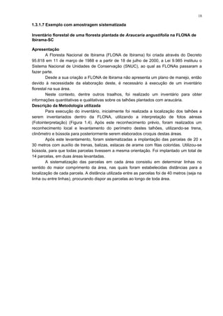 1.3.1.7 Exemplo com amostragem sistematizada
Inventário florestal de uma floresta plantada de Araucaria angustifolia na FLONA de
Ibirama-SC
Apresentação
A Floresta Nacional de Ibirama (FLONA de Ibirama) foi criada através do Decreto
95.818 em 11 de março de 1988 e a partir de 18 de julho de 2000, a Lei 9.985 instituiu o
Sistema Nacional de Unidades de Conservação (SNUC), ao qual as FLONAs passaram a
fazer parte.
Desde a sua criação a FLONA de Ibirama não apresenta um plano de manejo, então
devido à necessidade da elaboração deste, é necessário à execução de um inventário
florestal na sua área.
Neste contexto, dentre outros traalhos, foi realizado um inventário para obter
informações quantitativas e qualitativas sobre os talhões plantados com araucária.
Descrição da Metodologia utilizada
Para execução do inventário, inicialmente foi realizada a localização dos talhões a
serem inventariados dentro da FLONA, utilizando a interpretação de fotos aéreas
(Fotointerpretação) (Figura 1.4). Após este reconhecimento prévio, foram realizados um
reconhecimento local e levantamento do perímetro destes talhões, utilizando-se trena,
clinômetro e bússola para posteriormente serem elaborados croquis destas áreas.
Após este levantamento, foram sistematizadas a implantação das parcelas de 20 x
30 metros com auxílio de trenas, balizas, estacas de arame com fitas coloridas. Utilizou-se
bússola, para que todas parcelas tivessem a mesma orientação. Foi implantado um total de
14 parcelas, em duas áreas levantadas.
A sistematização das parcelas em cada área consistiu em determinar linhas no
sentido do maior comprimento da área, nas quais foram estabelecidas distâncias para a
localização de cada parcela. A distância utilizada entre as parcelas foi de 40 metros (seja na
linha ou entre linhas), procurando dispor as parcelas ao longo de toda área.
18
 