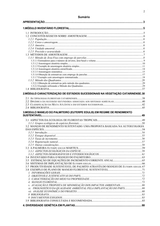 Sumário
APRESENTAÇÃO..................................................................................................................................3
1.MÓDULO INVENTÁRIO FLORESTAL..................................................................................................5
1.1 INTRODUÇÃO.............................................................................................................................................5
1.2 CONCEITOS BÁSICOS SOBRE AMOSTRAGEM....................................................................................6
1.2.1 População...............................................................................................................................................6
1.2.2 Censo e amostragem...............................................................................................................................6
1.2.3 Amostra...................................................................................................................................................6
1.2.4 Unidade amostral....................................................................................................................................6
1.2.5 Precisão e acuracidade...........................................................................................................................6
1.3 MÉTODOS DE AMOSTRAGEM.................................................................................................................7
1.3.1 Método de Área Fixa com emprego de parcelas....................................................................................8
1.3.1.1 Estimadores para o número de árvores, área basal e volume.............................................................................9
1.3.1.2 Amostragem aleatória simples........................................................................................................................10
1.3.1.3 Exemplo de amostragem aleatória simples......................................................................................................11
1.3.1.4 Amostragem aleatória estratificada.................................................................................................................14
1.3.1.5 Amostragem sistemática.................................................................................................................................15
1.3.1.6 Obtenção de estimativas com emprego de parcelas.........................................................................................17
1.3.1.7 Exemplo com amostragem sistematizada........................................................................................................18
1.3.2 Método dos Quadrantes........................................................................................................................28
1.3.2.1 Obtenção de estimativas pelo método dos quadrantes.....................................................................................29
1.3.2.2 Exemplo utilizando o Método dos Quadrantes................................................................................................29
1.4 BIBLIOGRAFIA..........................................................................................................................................37
2.MÓDULO CARACTERIZAÇÃO DE ESTÁDIOS SUCESSIONAIS NA VEGETAÇÃO CATARINENSE.38
2.1 AS TIPOLOGIAS FLORESTAIS CATARINENSES................................................................................................38
2.2 DINÂMICA DA SUCESSÃO SECUNDÁRIA ASSOCIADA AOS SISTEMAS AGRÍCOLAS..........................................40
2.3 CLASSIFICAÇÃO DA MATA ATLÂNTICA EM ESTÁDIOS SUCESSIONAIS..........................................................42
2.4 BIBLIOGRAFIA..........................................................................................................................................45
3.MODULO MANEJO DO PALMITEIRO (EUTERPE EDULIS) EM REGIME DE RENDIMENTO
SUSTENTÁVEL....................................................................................................................................49
3.1 ASPECTOS DA ECOLOGIA DE FLORESTAS TROPICAIS..................................................................49
3.1.1 Grupos ecológicos de espécies florestais.............................................................................................50
3.2 MANEJO DE RENDIMENTO SUSTENTADO: UMA PROPOSTA BASEADA NA AUTOECOLOGIA
DAS ESPÉCIES..................................................................................................................................................54
3.2.1 Introdução.............................................................................................................................................54
3.2.2 Estoque disponível................................................................................................................................55
3.2.3 Taxas de incremento.............................................................................................................................56
3.2.4 Regeneração natural.............................................................................................................................57
3.2.5 Outras considerações............................................................................................................................58
3.3 A PALMEIRA EUTERPE EDULIS MARTIUS...............................................................................................59
3.3.1 ASPECTOS ECOLÓGICOS DA ESPÉCIE..........................................................................................59
3.3.2 ASPECTOS DEMOGRÁFICOS E FITOSSOCIOLÓGICOS................................................................61
3.4 INVENTÁRIO PARA O MANEJO DO PALMITEIRO............................................................................63
3.5 ESTIMAÇÃO DE EQUAÇÕES DE INCREMENTO CORRENTE ANUAL..........................................65
3.6 SISTEMAS DE IMPLANTAÇÃO DE EUTERPE EDULIS............................................................................66
3.7 PRODUTIVIDADE SUSTENTÁVEL DE PALMITO ATRAVÉS DO MANEJO DE EUTERPE EDULIS. 67
3.8 EXEMPLO DE PLANO DE MANEJO FLORESTAL SUSTENTÁVEL..................................................71
1. INFORMAÇÕES GERAIS.........................................................................................................................71
2. OBJETIVOS E JUSTIFICATIVAS DO PMFS...........................................................................................72
3. CARACTERIZAÇÃO DO MEIO NA PROPRIEDADE..............................................................................72
4. MANEJO FLORESTAL..............................................................................................................................73
v. AVALIAÇÃO E PROPOSTA DE MINIMIZAÇÃO DOS IMPACTOS AMBIENTAIS................................80
vi. PROGNOSTICO DA QUALIDADE AMBIENTAL PELA IMPLANTAÇÃO DO PMFS.........................80
vii. ANÁLISE ECONÔMICA DO PROJETO.................................................................................................80
8 BIBLIOGRAFIA..........................................................................................................................................83
9 DOCUMENTOS EXIGIDOS......................................................................................................................83
3.9 BIBLIOGRAFIA CONSULTADA E RECOMENDADA..........................................................................83
4. DIVERSIDADE GENÉTICA EM PLANTAS........................................................................................88
2
 