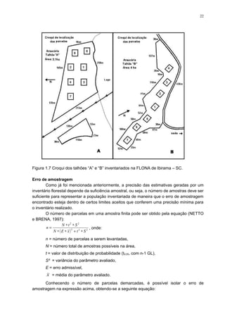 Figura 1.7 Croqui dos talhões “A” e “B” inventariados na FLONA de Ibirama – SC.
Erro de amostragem
Como já foi mencionada anteriormente, a precisão das estimativas geradas por um
inventário florestal depende da suficiência amostral, ou seja, o número de amostras deve ser
suficiente para representar a população inventariada de maneira que o erro de amostragem
encontrado esteja dentro de certos limites aceitos que conferem uma precisão mínima para
o inventário realizado.
O número de parcelas em uma amostra finita pode ser obtido pela equação (NETTO
e BRENA, 1997):
( ) 222
22
StxEN
StN
n
∗+∗∗
∗∗
= , onde:
n = número de parcelas a serem levantadas,
N = número total de amostras possíveis na área,
t = valor de distribuição de probabilidade (t0,05, com n-1 GL),
S² = variância do parâmetro avaliado,
E = erro admissível,
x = média do parâmetro avaliado.
Conhecendo o número de parcelas demarcadas, é possível isolar o erro de
amostragem na expressão acima, obtendo-se a seguinte equação:
22
 