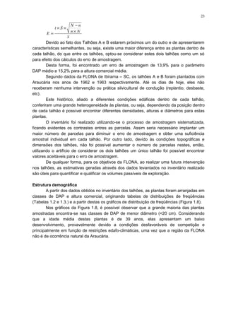 x
Nn
nN
St
E
×
−
××
=
Devido ao fato dos Talhões A e B estarem próximos um do outro e de apresentarem
características semelhantes, ou seja, existe uma maior diferença entre as plantas dentro de
cada talhão, do que entre os talhões, optou-se considerar estes dois talhões como um só
para efeito dos cálculos do erro de amostragem.
Desta forma, foi encontrado um erro de amostragem de 13,9% para o parâmetro
DAP médio e 15,2% para a altura comercial média.
Segundo dados da FLONA de Ibirama – SC, os talhões A e B foram plantados com
Araucária nos anos de 1962 e 1963 respectivamente. Até os dias de hoje, eles não
receberam nenhuma intervenção ou prática silvicultural de condução (replantio, desbaste,
etc).
Este histórico, aliado a diferentes condições edáficas dentro de cada talhão,
conferiram uma grande heterogeneidade às plantas, ou seja, dependendo da posição dentro
de cada talhão é possível encontrar diferentes densidades, alturas e diâmetros para estas
plantas.
O inventário foi realizado utilizando-se o processo de amostragem sistematizada,
ficando evidentes os contrastes entres as parcelas. Assim seria necessário implantar um
maior número de parcelas para diminuir o erro de amostragem e obter uma suficiência
amostral individual em cada talhão. Por outro lado, devido às condições topográficas e
dimensões dos talhões, não foi possível aumentar o número de parcelas nestes, então,
utilizando o artifício de considerar os dois talhões um único talhão foi possível encontrar
valores aceitáveis para o erro de amostragem.
De qualquer forma, para os objetivos da FLONA, ao realizar uma futura intervenção
nos talhões, as estimativas geradas através dos dados levantados no inventário realizado
são úteis para quantificar e qualificar os volumes passíveis de exploração.
Estrutura demográfica
A partir dos dados obtidos no inventário dos talhões, as plantas foram arranjadas em
classes de DAP e altura comercial, originando tabelas de distribuições de freqüências
(Tabelas 1.2 e 1.3.) e a partir destas os gráficos de distribuição de freqüências (Figura 1.8).
Nos gráficos da Figura 1.8, é possível observar que a grande maioria das plantas
amostradas encontra-se nas classes de DAP de menor diâmetro (<20 cm). Considerando
que a idade média destas plantas é de 39 anos, elas apresentam um baixo
desenvolvimento, provavelmente devido a condições desfavoráveis de competição e
principalmente em função de restrições edafo-climáticas, uma vez que a região da FLONA
não é de ocorrência natural da Araucária.
23
 