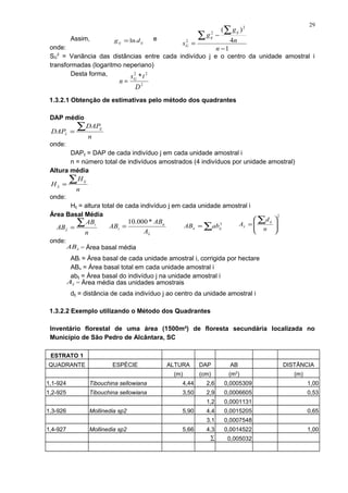 Assim, e
onde:
SG
2
= Variância das distâncias entre cada indivíduo j e o centro da unidade amostral i
transformadas (logaritmo neperiano)
Desta forma,
1.3.2.1 Obtenção de estimativas pelo método dos quadrantes
DAP médio
onde:
DAPij = DAP de cada indivíduo j em cada unidade amostral i
n = número total de indivíduos amostrados (4 indivíduos por unidade amostral)
Altura média
onde:
Hij = altura total de cada indivíduo j em cada unidade amostral i
Área Basal Média
onde:
ABi = Área basal de cada unidade amostral i, corrigida por hectare
ABu = Área basal total em cada unidade amostral i
abij = Área basal do indivíduo j na unidade amostral i
dij = distância de cada indivíduo j ao centro da unidade amostral i
1.3.2.2 Exemplo utilizando o Método dos Quadrantes
Inventário florestal de uma área (1500m²) de floresta secundária localizada no
Município de São Pedro de Alcântara, SC
ESTRATO 1
QUADRANTE ESPÉCIE ALTURA DAP AB DISTÂNCIA
(m) (cm) (m2
) (m)
1,1-924 Tibouchina sellowiana 4,44 2,6 0,0005309 1,00
1,2-925 Tibouchina sellowiana 3,50 2,9 0,0006605 0,53
1,2 0,0001131
1,3-926 Mollinedia sp2 5,90 4,4 0,0015205 0,65
3,1 0,0007548
1,4-927 Mollinedia sp2 5,66 4,3 0,0014522 1,00
∑ 0,005032
ijij dg ln=
1
4
)( 2
2
2
−
−
=
∑
∑
n
n
g
g
s
ij
ij
G
2
22
*
D
ts
n G
=
n
DAP
DAP
ij
x
∑=
n
H
H
ij
x
∑=
n
AB
AB
i
x
∑=
x
u
i
A
AB
AB
*000.10
= ∑= 2
iju abAB
2








=
∑
n
d
A
ij
x
xAB = Área basal média
xA = Área média das unidades amostrais
29
 