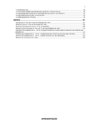 4.1INTRODUÇÃO...........................................................................................................................................88
4.2 ESTUDOS SOBRE DIVERSIDADE GENÉTICA EM PLANTAS..........................................................89
4.3 DIVERSIDADE GENÉTICA EM ESPÉCIES DA MATA ATLÂNTICA................................................91
4.4 METODOLOGIA PARA AVALIAÇÃO ..................................................................................................92
4.5 BIBLIOGRAFIA CITADA.........................................................................................................................98
ANEXOS............................................................................................................................................. 101
DECRETO Nº 750, DE 10 DE FEVEREIRO DE 1993..................................................................................101
RESOLUÇÃO Nº 4, DE 04 DE MAIO DE 1994...........................................................................................102
PORTARIA INTERINSTITUCIONAL N° 01, DE 04/06/96,.....................................................................................104
RESOLUÇÃO CONAMA Nº 294, DE 12 DE DEZEMBRO DE 2001.........................................................113
INSTRUÇÃO NORMATIVA – IN 20 -FLORESTAMENTO E REFLORESTAMENTO DE ESSÊNCIAS
ARBÓREAS......................................................................................................................................................119
INTRUÇÃO NORMATIVA – IN 23 - SUPRESSÃO DE VEGETAÇÃO EM AREA RURAL..................121
INSTUÇÃO NORMATIVA – IN 27 - CORTE EVENTUAL DE ÁRVORES.............................................122
MODELO DE PLANILHAS DE CAMPO.................................................................................................................123
APRESENTAÇÃO
3
 