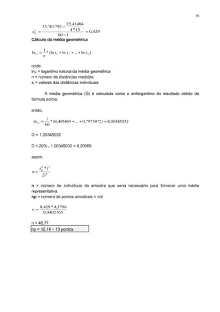 Cálculo da média geométrica
onde:
lnG = logaritmo natural da média geométrica
n = número de distâncias medidas
xi = valores das distâncias individuais
A média geométrica (G) é calculada como o antilogaritmo do resultado obtido da
fórmula acima.
então,
G = 1,00345032
D = 20% x 1,00345032 = 0,20069
assim,
n = número de indivíduos da amostra que seria necessário para fornecer uma média
representativa.
np = número de pontos amostrais = n/4
n = 48,77
np = 12,19 ~ 13 pontos
429,0
160
15*4
41404,23
701793,25
2
=
−
−
=Gs
)ln...ln(ln*
1
ln 21 nG xxx
n
+++=
00345032,0)7975072,0...405465,0(*
60
1
ln =++=G
2
22
*
D
ts
n G
=
0402765,0
5796,4*429,0
=n
36
 