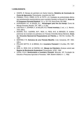 1.4 BIBLIOGRAFIA
• CONTE, R. Manejo do palmiteiro em Santa Catarina. Relatório de Conclusão do
Curso de Agronomia, Florianópolis, novembro de 1997.
• FRANÇA, F.W.S.; PIRES, E.P.S. & TOTTI, J.A. Avaliação da produtividade efetiva
dos levantamentos dendrométricos para inventário florestal na Riocell S.A. Anais do
6º Congresso Florestal Estadual, V 2, p. 721-733, Nova Prata, RS,1988.
• HOSOKAWA, R.T. & SOUZA, A.L. Amostragem para fins de manejo. Curso de
Manejo Florestal. Brasília - DF, 1987, v. 5, 25p.
• LOETSCH, F.; ZÖHRER, F. & HALLER, K.E. Forest inventory. 2. ed., v. 2, Munich,
1973. 469 p.
• NODARI, R.O.; GUERRA, M.P.; REIS, A.; REIS, M.S. & MERIZIO, D. Análise
preliminar do inventário do palmiteiro em Floresta Ombrófila Densa Montana. Anais
do I Encontro Nacional de Pesquisadores em Palmito, p. 159-163, Curitiba, PR,
1987.
• MARTINS, F.R. Estrutura de uma Floresta Mesófila. 2.ed, Campinas, SP, 1993.
246 p.
• PÉLLICO NETTO, S. & BRENA, D.A. Inventário Florestal.V.1,Curitiba, PR, 1997.
316p.
• REIS, A.; REIS, M.S. & FANTINI, A.C. Manejo do Palmiteiro (Euterpe edulis) em
Regime de Rendimento Sustentável. Florianópolis, UFSC, 1994.
• VEIGA, R.A.A. Dendrometria e Inventário Florestal. Botucatu, SP: Fundação de
Estudos e Pesquisas Agrícolas e Florestais, 1984. Boletim didático n. 1., 108p.
37
 