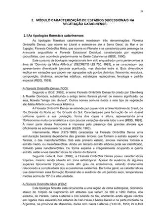 2. MÓDULO CARACTERIZAÇÃO DE ESTÁDIOS SUCESSIONAIS NA
VEGETAÇÃO CATARINENSE.
2.1As tipologias florestais catarinenses
As tipologias florestais catarinenses receberam três denominações: Floresta
Ombrófila Densa, que ocorre no Litoral e estende-se até a Serra Geral, do Mar e do
Espigão; Floresta Ombrófila Mista, que ocorre no Planalto e se caracteriza pela presença da
Araucaria angustifolia e Floresta Estacional Decidual, caracterizada por espécies
caducifólias, com ocorrência predominante no Oeste Catarinense (IBGE, 1990).
Este conjunto de tipologias vegetacionais tem sido enquadrado como pertencentes à
área de “Domínio da Mata Atlântica” (DECRETO LEI 750, 1993), e se caracterizam por
apresentarem diversidade bastante acentuada, mas distintas entre si. Esta diversidade
implica em variações que podem ser agrupadas sob pontos distintos: fisionomia, estrutura,
composição, dinâmica, ambientes edáficos, estratégias reprodutivas, fenologia e padrão
espacial (REIS, 1993).
A Floresta Ombrófila Densa (FOD):
Segundo o IBGE (1992), o termo Floresta Ombrófila Densa foi criado por Ellemberg
& Mueller Dombois, substituindo o antigo termo floresta pluvial, de mesmo significado, ou
seja, floresta "amiga das chuvas". Outros nomes comuns dados a este tipo de vegetação
são Mata Atlântica ou Floresta Atlântica.
A Floresta Ombrófila Densa se estende por quase toda a faixa litorânea do Brasil, do
Rio Grande do Norte ao Rio Grande do Sul. Caracteriza-se pela formação de um dossel
uniforme quanto a sua coloração, forma das copas e altura, representando uma
fitofisionomia muito característica e com poucas variações durante todo o ano (REIS, 1995).
A maior parte dessa fisionomia é impressa pela presença das grandes árvores que
dificilmente se sobressaem no dossel (KLEIN, 1980).
Internamente, Klein (1979-1980) caracteriza na Floresta Ombrófila Densa uma
estruturação bastante dependente das grandes árvores que formam o estrato superior da
floresta, o das macrofanerófitas. Sob este primeiro estrato, arvores menores formam o
estrato médio, ou mesofanerófitas. Ainda um terceiro estrato arbóreo pode ser identificado,
formado pelas nanofanerófitas. De forma esparsa e irregularmente ocupando o quarto
estrato, estão ervas características do interior da floresta.
Segundo Leite & Klein (1990), a Floresta Ombrófila Densa possui características
tropicais, mesmo sendo situada em zona extratropical. Apesar da ausência de algumas
espécies tipicamente tropicais, existe alto grau de endemismos, estando diretamente
relacionado a complexidade dos ecossistemas existentes. De forma geral, as características
que determinam essa formação florestal são a ausência de um período seco, temperaturas
médias acima de 15º C e alta umidade.
A Floresta Ombrófila Mista (FOM):
Esta tipologia florestal está circunscrita a uma região de clima subtropical, ocorrendo
abaixo do Trópico de Capricórnio em altitudes que variam de 500 a 1200 metros, nos
estados, do Paraná, Santa Catarina e Rio Grande do Sul, ocorrendo ainda alguns relíctos
em regiões mais elevadas dos estados de São Paulo e Minas Gerais e na parte nordeste da
Argentina, na província de Missiones, divisa com Santa Catarina (HUECK, 1953; VELOSO
38
 