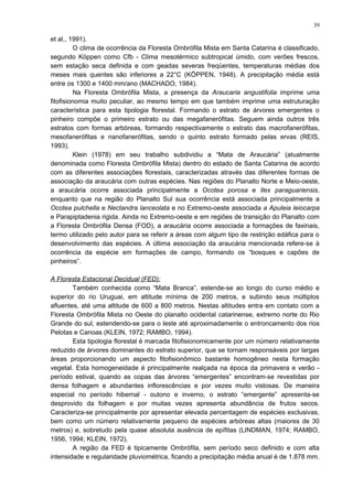 et al., 1991).
O clima de ocorrência da Floresta Ombrófila Mista em Santa Catarina é classificado,
segundo Köppen como Cfb - Clima mesotérmico subtropical úmido, com verões frescos,
sem estação seca definida e com geadas severas freqüentes, temperaturas médias dos
meses mais quentes são inferiores a 22°C (KÖPPEN, 1948). A precipitação média está
entre os 1300 e 1400 mm/ano (MACHADO, 1984).
Na Floresta Ombrófila Mista, a presença da Araucaria angustifolia imprime uma
fitofisionomia muito peculiar, ao mesmo tempo em que também imprime uma estruturação
característica para esta tipologia florestal. Formando o estrato de árvores emergentes o
pinheiro compõe o primeiro estrato ou das megafanerófitas. Seguem ainda outros três
estratos com formas arbóreas, formando respectivamente o estrato das macrofanerófitas,
mesofanerófitas e nanofanerófitas, sendo o quinto estrato formado pelas ervas (REIS,
1993).
Klein (1978) em seu trabalho subdividiu a “Mata de Araucária” (atualmente
denominada como Floresta Ombrófila Mista) dentro do estado de Santa Catarina de acordo
com as diferentes associações florestais, caracterizadas através das diferentes formas de
associação da araucária com outras espécies. Nas regiões do Planalto Norte e Meio-oeste,
a araucária ocorre associada principalmente a Ocotea porosa e Ilex paraguariensis,
enquanto que na região do Planalto Sul sua ocorrência está associada principalmente a
Ocotea pulchella e Nectandra lanceolata e no Extremo-oeste associada a Apuleia leiocarpa
e Parapiptadenia rigida. Ainda no Extremo-oeste e em regiões de transição do Planalto com
a Floresta Ombrófila Densa (FOD), a araucária ocorre associada a formações de faxinais,
termo utilizado pelo autor para se referir a áreas com algum tipo de restrição edáfica para o
desenvolvimento das espécies. A última associação da araucária mencionada refere-se à
ocorrência da espécie em formações de campo, formando os “bosques e capões de
pinheiros”.
A Floresta Estacional Decidual (FED):
Também conhecida como “Mata Branca”, estende-se ao longo do curso médio e
superior do rio Uruguai, em altitude mínima de 200 metros, e subindo seus múltiplos
afluentes, até uma altitude de 600 a 800 metros. Nestas altitudes entra em contato com a
Floresta Ombrófila Mista no Oeste do planalto ocidental catarinense, extremo norte do Rio
Grande do sul, estendendo-se para o leste até aproximadamente o entroncamento dos rios
Pelotas e Canoas (KLEIN, 1972; RAMBO, 1994).
Esta tipologia florestal é marcada fitofisionomicamente por um número relativamente
reduzido de árvores dominantes do estrato superior, que se tornam responsáveis por largas
áreas proporcionando um aspecto fitofisionômico bastante homogêneo nesta formação
vegetal. Esta homogeneidade é principalmente realçada na época da primavera e verão -
período estival, quando as copas das árvores “emergentes” encontram-se revestidas por
densa folhagem e abundantes inflorescências e por vezes muito vistosas. De maneira
especial no período hibernal - outono e inverno, o estrato “emergente” apresenta-se
desprovido da folhagem e por muitas vezes apresenta abundância de frutos secos.
Caracteriza-se principalmente por apresentar elevada percentagem de espécies exclusivas,
bem como um número relativamente pequeno de espécies arbóreas altas (maiores de 30
metros) e, sobretudo pela quase absoluta ausência de epífitas (LINDMAN, 1974; RAMBO,
1956, 1994; KLEIN, 1972).
A região da FED é tipicamente Ombrófila, sem período seco definido e com alta
intensidade e regularidade pluviométrica, ficando a precipitação média anual é de 1.878 mm.
39
 
