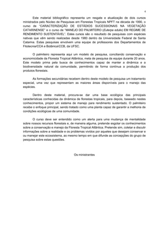 Este material bibliográfico representa um resgate e atualização de dois cursos
ministrados pelo Núcleo de Pesquisas em Florestas Tropicais NPFT na década de 1990, o
curso de “CARACTERIZAÇÃO DE ESTÁDIOS SUCESSIONAIS NA VEGETAÇÃO
CATARINENSE” e o curso de “MANEJO DO PALMITEIRO (Euterpe edulis) EM REGIME DE
RENDIMENTO SUSTENTÁVEL”. Estes cursos são o resultado de pesquisas com espécies
nativas que vêm sendo realizadas desde 1980 dentro da Universidade Federal de Santa
Catarina. Estas pesquisas envolvem uma equipe de professores dos Departamentos de
Fitotecnia/CCA e BotânicaCCB, da UFSC.
O palmiteiro representa aqui um modelo de pesquisa, conciliando conservação e
economicidade da Floresta Tropical Atlântica, meta de pesquisa da equipe durante 20 anos.
Este modelo prima pela busca de conhecimentos capaz de manter a dinâmica e a
biodiversidade natural da comunidade, permitindo de forma contínua a produção dos
produtos florestais.
As formações secundárias recebem dentro deste modelo de pesquisa um tratamento
especial, uma vez que representam as maiores áreas disponíveis para o manejo das
espécies.
Dentro deste material, procura-se dar uma base ecológica das principais
características conhecidas da dinâmica de florestas tropicais, para depois, baseado nestes
conhecimentos, propor um sistema de manejo para rendimento sustentado. O palmiteiro
recebe o enfoque principal, sendo tratado como uma planta capaz de garantir a melhoria de
condições ecológicas de uma comunidade.
O curso deve ser entendido como um alerta para uma mudança de mentalidade
sobre nossos recursos florestais e, de maneira alguma, pretende esgotar os conhecimentos
sobre a conservação e manejo da Floresta Tropical Atlântica. Pretende sim, coletar e discutir
informações sobre a realidade e os problemas vividos por aqueles que desejam conservar e
ou manejar este ecossistema, ao mesmo tempo em que difunde as concepções do grupo de
pesquisa sobre estas questões.
Os ministrantes
4
 