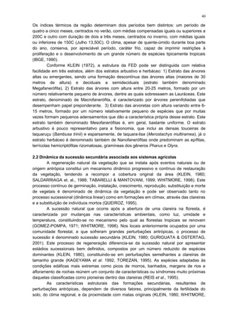 Os índices térmicos da região determinam dois períodos bem distintos: um período de
quatro a cinco meses, centrados no verão, com médias compensadas iguais ou superiores a
200C e outro com duração de dois a três meses, centrados no inverno, com médias iguais
ou inferiores de 150C (Julho 13,50C). O clima, apesar de quente-úmido durante boa parte
do ano, conserva, por apreciável período, caráter frio, capaz de imprimir restrições à
proliferação e o desenvolvimento de um grande número de espécies tipicamente tropicais
(IBGE, 1990).
Conforme KLEIN (1972), a estrutura da FED pode ser distinguida com relativa
facilidade em três estratos, além dos estratos arbustivo e herbáceo: 1) Estrato das árvores
altas ou emergentes, sendo uma formação descontínua das árvores altas (maiores de 30
metros de altura) e deciduais a semideciduais (estrato também denominado
Megafanerófita). 2) Estrato das árvores com altura entre 20-25 metros, formado por um
número relativamente pequeno de árvores, dentre as quais sobressaem as Lauráceas. Este
estrato, denominado de Macrofanerófita, é caracterizado por árvores perenifoliadas que
desempenham papel preponderante. 3) Estrato das arvoretas com altura variando entre 6-
15 metros, formado por um número relativamente pequeno de espécies que por muitas
vezes formam pequenos adensamentos que dão a característica própria desse estrato. Este
estrato também denominado Mesofanerófitas é, em geral, bastante uniforme. O estrato
arbustivo é pouco representativo para a fisionomia, que inclui as densas touceiras de
taquaruçu (Bambusa trinii) e esparsamente, de taquara-lisa (Merostachys multiramea), já o
estrato herbáceo é denominado também de Nanofanerófitas onde predominam as epífitas,
terrícolas hemicriptófitas rizomatosas, gramíneas dos gêneros Pharus e Olyra.
2.2 Dinâmica da sucessão secundária associada aos sistemas agrícolas
A regeneração natural da vegetação que se instala após eventos naturais ou de
origem antrópica constitui um mecanismo dinâmico progressivo e contínuo de restauração
da vegetação, tendendo a recompor a cobertura original da área (KLEIN, 1980;
SALDARRIAGA et. al., 1988; TABARELLI & MANTOVANI, 1999; WHITMORE, 1998). Este
processo contínuo de germinação, instalação, crescimento, reprodução, substituição e morte
de vegetais é denominado de dinâmica da vegetação e pode ser observado tanto no
processo sucessional (dinâmica linear) como em formações em clímax, através das clareiras
e a substituição de indivíduos mortos (QUEIROZ, 1995).
A sucessão natural que ocorre após a abertura de uma clareira na floresta, é
caracterizada por mudanças nas características ambientais, como luz, umidade e
temperatura, constituindo-se no mecanismo pelo qual as florestas tropicais se renovam
(GOMEZ-POMPA, 1971; WHITMORE, 1998). Nos locais anteriormente ocupados por uma
comunidade florestal, e que sofreram grandes perturbações antrópicas, o processo de
sucessão é denominado sucessão secundária (KLEIN, 1980; GURIGUATA & OSTERTAG,
2001). Este processo de regeneração diferencia-se da sucessão natural por apresentar
estádios sucessionais bem definidos, compostos por um número reduzido de espécies
dominantes (KLEIN, 1980), constituindo-se em perturbações semelhantes a clareiras de
tamanho grande (KAGEYAMA et al. 1992, TOREZAN, 1995). As espécies adaptadas às
condições edáficas mais extremas como picos de morros, banhados, margens de rios e
afloramento de rochas reúnem um conjunto de características ou síndromes muito próximas
daquelas classificadas como pioneiras dentro das clareiras (REIS et al., 1995).
As características estruturais das formações secundárias, resultantes de
perturbações antrópicas, dependem de diversos fatores, principalmente da fertilidade do
solo, do clima regional, e da proximidade com matas originais (KLEIN, 1980; WHITMORE,
40
 