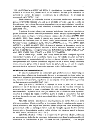 1998; GUARIGUATA & OSTERTAG, 2001). A intensidade da degradação das condições
químicas e físicas do solo, conseqüência do uso intensivo da área, pode determinar um
aumento no número de estádios sucessionais ou a estabilização do processo de
regeneração (WHITMORE, 1998).
Áreas cobertas por diferentes estádios sucessionais encontram-se mesclados na
paisagem formando mosaicos, uma vez que a atividade antrópica ocupa as encostas de
forma irregular. Isto pode ser facilmente observado em pequenas propriedades que utilizam
o sistema de pousio, ou seja, o uso temporário e abandono de pequenas áreas de terra
(QUEIROZ, 1995).
O sistema de cultivo utilizado por pequenos agricultores, chamado de roça-de-toco,
pousio ou coivara, constitui uma tradição milenar da maioria das populações indígenas, e foi
assimilada pelas populações remanescentes dos processos de colonização (ADAMS, 2000;
OLIVEIRA, 2002). Esse modelo é descrito por diversos autores e ocorre de modo
semelhante em diferentes partes do mundo, sendo particularmente comum na zona das
florestas tropicais e subtropicais (UHL, 1987; SALDARRIAGA et al., 1988; ADAMS, 2000;
COOMES et al. 2000; OLIVEIRA 2002). O sistema é baseado na derrubada e queima da
vegetação, seguindo-se um período de cultivo e, após o declínio da fertilidade do solo, um
período de abandono ou pousio para restauração da fertilidade (UHL, 1987; SALDARRIAGA
et al., 1988; ADAMS, 2000; COOMES et al. 2000; OLIVEIRA 2002).
Em “A Ferro e Fogo”, Warren Dean (1996), aponta que todos os regimes agrícolas
representam transtorno a um ecossistema natural e que na verdade, procuram controlar a
sucessão natural em seu estádio inicial, introduzindo plantas cultivadas que, em seu estado
selvagem tinham sido espécies precursoras. Segundo o autor, a lavoura do tipo itinerante é
menos invasiva, porque imita a escala natural de perturbação e, em vez de congelar
permanentemente o processo de sucessão, apenas o explora de forma temporária.
Os estádios de sucessão secundária
Os estádios sucessionais se caracterizam pela predominância de tipos biológicos
que determinam a fisionomia da vegetação. Embora o processo seja contínuo, podem ser
observadas etapas nas quais determinada espécie de planta ou conjunto de plantas atingem
seu máximo desenvolvimento, cuja forma, cor ou conjunto é muito característico, podendo
ser facilmente reconhecido (QUEIROZ, 1995).
Klein (1979-1980) caracterizou a ecologia da flora do Vale do rio Itajaí-açú
preocupando-se em descrever as comunidades e associá-las às variações temporais ou
espaciais do ambiente, e suas constatações têm sido generalizadas para a Floresta
Ombrófila Densa. Já para as outras tipologias florestais, tem sido constatado que o processo
dinâmico é composto de etapas semelhantes quanto à função e o dinamismo, mas com
espécies dominantes de cada estádio sucessional típicas da região (REIS, 1995), podendo-
se distinguir:
1) Estádio pioneiro - caracterizando-se pela presença de plantas herbáceas como
Pteridium aquilinum, Melinis minutiflora e Andropogon bicornis, principalmente quando o
solo é abandonado após longos anos de cultivo consecutivo (KLEIN, 1980). Esta vegetação
perene inicial ainda não consegue manter níveis de interação capazes de atrair animais
transportadores de propágulos, sendo o vento o principal vetor capaz de garantir a chegada
de novas plantas colonizadoras (REIS, 1993).
2) Estádio Arbustivo - verifica-se o aparecimento dos primeiros arbustos, sobretudo
de representantes da família das compostas (Asteraceae) como: Baccharis elaeagnoides, B.
calvescens, B. dracunculifolia e por Dodonaea viscosa (Sapindaceae). Este estágio,
41
 