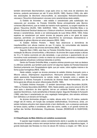 também denominado Baccharisietum, surge após cinco ou mais anos de abandono dos
terrenos, podendo permanecer por até 10 anos (KLEIN, 1980). Queiroz (1994), cita, além
das associações de Baccharis dracunculifolia, as associações Noticastro-Dodonaetum
viscosae e Tibouchino-Dodonaeetum viscosae como características deste estádio.
3) Estádio de Arvoretas - este estádio é caracterizado pela substituição dos
vassourais por arvoretas, na Floresta Ombrófila Densa principalmente pela Myrcine
coriaceae (Myrsinietum), que se instala de maneira muito agressiva, ou surgem espécies do
gênero Tibouchina (KLEIN, 1980; QUEIROZ, 1994). Na Floresta Ombrófila Mista e na
Floresta Estacional Decidual destaca-se o Solanum erianthum, formando associações muito
densas e características, devido a cor esbranquiçada de suas folhas (REIS, 1993). Estas
espécies se caracterizam por serem árvores de pequeno porte e em geral de copas
esparsas, permitindo um sombreamento desuniforme do sub-bosque, destacando-se a
capacidade do gênero Myrsine em atrair pássaros (REIS, 1995).
4) Estádio Arbóreo Pioneiro - Nesta fase observa-se a dominância de
mesofanerófitos com alturas maiores do que 15 metros. As comunidades são bastante
uniformes quanto à altura das árvores dominantes (IBGE, 1992).
Segundo Klein (1980), esta fase na Floresta Ombrófila Densa é caracterizada pela
instalação da Miconia cinnamomifolia, o Miconietum. As árvores têm copas amplas e alturas
de 10 a 15 metros ocorrendo em alta densidade, o que promove o aparecimento de um
microclima muito sombreado e úmido no interior da comunidade, permitindo a instalação de
outras espécies arbustivas e arbóreas tolerantes à sombra.
Dentro da Floresta Ombrófila Mista, a espécie arbórea pioneira que mais se destaca
é a Mimosa scabrella, que também pode ocorrer em algumas regiões da Floresta Estacional
Decidual juntamente com Parapiptadenia rigida, que por vezes, cobre regiões maiores e de
forma quase homogênea (REIS, 1993).
Neste estádio, surgem as árvores pioneiras do estádio Arbóreo Avançado como a
Miconia cabucu, Didymopanax angustissimum, Hieronyma alchorneoides, com Euterpe
edulis aparecendo freqüentemente no extrato médio. A transição entre o estádio de
Miconietum e Arbóreo Avançado é constituída de diversas fases intermediárias, que de
forma geral são difíceis de serem diferenciadas (KLEIN, 1980).
5) Estádio Arbóreo Avançado - É também denominado Mata Secundária (KLEIN,
1980) ou Floresta Secundária (QUEIROZ, 1994). Neste estádio, que ocorre cerca de 30 a 50
anos após o abandono da área agrícola, tem-se um ambiente florestal, sob todos os
aspectos fisionômicos, muito semelhantes à floresta original. Segundo Roderjan & Kuniyoshi
(1988), esta fase é caracterizada por uma vegetação heterogênea, dois estratos arbóreos
bem definidos e um terceiro em formação.
As árvores dominantes atingem na média, alturas entre 10 a 20 metros, podendo
chegar até 25 metros, em função das condições edafoclimáticas. Encontra-se, ainda, um
estrato herbáceo-arbustivo bem desenvolvido e bem distribuído, com a presença acentuada
de lianas (cipós), epífitas e constritoras, além dos xaxins, caetês, e um grande número de
epífitas das famílias Bromeliaceae, Orquidaceae, Araceae (RODERJAN & KUNIYOHSI,
1988).
2.3 Classificação da Mata Atlântica em estádios sucessionais
O aparato legal brasileiro esteve constantemente atento à questão da conservação
dos recursos florestais, embora nem sempre tenham sido aplicados os dispositivos legais. A
grande destruição das florestas no início do século XX motivou a criação, em 1965, da Lei
42
 