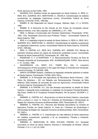 Rural, des Eaux et des Forêts, 1994.
• QUEIROZ, M.H. Estádios iniciais da regeneração em Santa Catarina. In: REIS, A.;
REIS, M.S.; QUEIROZ, M.H.; MANTOVANI, A.; ANJOS,A. Caracterização de estádios
sucessionais na vegetação Catarinense (curso). Universidade Federal de Santa
Catarina, CCA/CCB. UFSC, 1995.86p.
• RAMBO, B. Der Regenwald am oberen Uruguay. Sellowia, Itajaí, v.7, p 183-223,
1956.
• RAMBO, B. A fisionomia do Rio Grande do Sul: Ensaio de monografia natural.
Balduíno Rambo. 3 ed. São Leopoldo: ed. UNISINOS, p. 471, 1994.
• REIS, A. Manejo e Conservação das Florestas Catarinenses. Florianópolis: UFSC,
1993. 137p. Dissertação (Concurso para Professor Titular) – Universidade Federal de
Santa Catarina, 1993.
• REIS, A. A vegetação original do estado de Santa Catarina. In: REIS, A.; REIS, M.S.;
QUEIROZ, M.H.; MANTOVANI, A.; ANJOS,A. Caracterização de estádios sucessionais
na vegetação Catarinense. (curso). Universidade Federal de Santa Catarina, CCA/CCB.
UFSC, 1995.86p.
• REIS, A., FANTINI, A.C., REIS, M.S., GUERRA, M.P., NODARI, R.O. Manejo do
palmiteiro (Euterpe edulis) em regime de rendimento sustentado (curso). Universidade
Federal de Santa Catarina/UFSC; Florianópolis- SC. 1995. 84p.
• RODERJAN, C. V. & KUNIYOSHI, Y. S. Macrozoneamento Florístico da Área de
Proteção Ambiental de Guaraqueçaba: APA. GUARAQUEÇABA: FUPEF, Série técnica
n. 15 , Curitiba, 1988.
• SALDARRIAGA, J.G.; WEST, D.C.; THARP, M.L.; UHL, C. Long-term
chronosequence of foret succession in the upper Rio Negro of Colombia and Venezuela.
Journal of Ecology, 76, 938-958, 1998.
• SANTA CATARINA (Estado). Coletânea da legislação ambiental aplicável no estado
de Santa Catarina. Florianópolis: FATMA, 2002, 520 p.
• SIMINSKI, A. A Percepção dos Agricultores da Microbacia Santa Filomena – São
Pedro De Alcântara – SC, em Relação aos Remanescentes Florestais da Mata
Atlântica. 2002 (trabalho de conclusão de curso em Agronomia). Universidade Federal
de Santa Catarina, Florianópolis-SC, 2002.
• SIMINSKI, A & FANTINI, A.C .Uso das florestas secundárias no estado de Santa
Catarina: o desajuste entre a legislação e a realidade. 8o Congresso Florestal Brasileiro,
São Paulo. ANAIS do 8º Congresso Florestal Brasileiro. Rio de janeiro, CD-ROM v. 2,
2003 a.
• SIMINSKI, A., FANTINI, A.C.. Roça-de-toco no litoral de Santa Catarina: coevolução
entre a cultura e o meio. In: Anais do I Simpósio de Etnobiologia e Etnoecologia da
Região Sul: Aspectos Humanos da Biodiversidade, 2003, Florianópolis-SC. 2003 b.
• SIMINSKI, A., FANTINI, A.C.. Recursos das florestas Secundárias no contexto da
Agricultura Familiar em Santa Catarina. In: Anais do I Simpósio de Etnobiologia e
Etnoecologia da Região Sul: Aspectos Humanos da Biodiversidade, 2003, Florianópolis-
SC. 2003 c.
• SIMINSKI, A., FANTINI, A. C. Classificação da mata atlântica do litoral catarinense
em estádios sucessionais: ajustando a lei ao ecossistema. Floresta e Ambiente.
(submetido), 2004.
• SIMINSKI, A., MANTOVANI, M., REIS, M.S.DOS, FANTINI, A.C. Sucessão
secundária no litoral de Santa Catarina: Estrutura e diversidade da floresta. Ciência
Florestal, V.14, n.1, p21-33, 2004.
47
 
