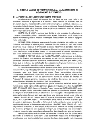 3. MODULO MANEJO DO PALMITEIRO (Euterpe edulis) EM REGIME DE
RENDIMENTO SUSTENTÁVEL
3.1 ASPECTOS DA ECOLOGIA DE FLORESTAS TROPICAIS
A colonização do Brasil, inicialmente feita ao longo de sua costa, tinha como
atividades principais a agricultura e a pecuária. Neste sentido, as florestas além de
produzirem algumas madeiras nobres, representavam um grande obstáculo à ocupação. As
derrubadas indiscriminadas deixaram todos os sistemas florestais brasileiros seriamente
comprometidos quer sob o ponto de vista de produção madeireira quer em relação à
conservação de sua fauna e flora.
LEITÃO FILHO (1987), comenta que devido a este processo de colonização e
ocupação do território brasileiro, desenvolvido nas regiões próximas ao litoral, existem hoje
apenas manchas disjuntas de florestas nesta região, particularmente em locais de topografia
muito acidentada.
HERING (1984), alerta que a exploração florestal extrativista, nos moldes em que é
praticada, traz consigo a degradação da cobertura natural e milenar do solo. Este tipo de
exploração reduz o estoque de árvores com a retirada indiscriminada de todo o material de
valor econômico, ou seja, qualquer biomassa que obtenha no mercado um preço superior ao
custo de extração. Caracteriza-se, assim, por um imediatismo econômico, com desprezo
pelo social, não levando em consideração o capital representado pela floresta nativa.
HUBBER & FOSTER, citados por KAGEYAMA (1987), salientam que a destruição
massiva das florestas tropicais ocorre num período em que o conhecimento da organização,
dinâmica e taxonomia de muitas espécies é ainda rudimentar, enquanto que HAAG (1985),
alerta que a destruição ou perturbação dos ecossistemas tropicais interrompe os ciclos
biológicos que mantêm o equilíbrio entre as espécies e o meio.
As características mais importantes destas florestas são a grande biodiversidade e a
inequianeidade, cuja interação promove o aparecimento de comunidades bastante diversas,
ocupando, cada uma delas, pequenas áreas. Estas comunidades representam,
normalmente, fases distintas do processo de sucessão secundária e pela sua proximidade e
arranjo espacial formam o que se convencionou chamar de "colcha de retalhos" ou
"mosaico". O mosaico, portanto, é resultado da existência de manchas de espécies com
idades distintas, adaptadas às diferentes condições ambientais.
As florestas tropicais apresentam um grande número de espécies, sendo que a
maioria delas estão representadas por muito poucos indivíduos por hectare (KAGEYAMA,
1987; SCHUBART, 1982). Segundo Hubbel & Foster, citados por KAGEYAMA (1987), estas
florestas abrigam a maior diversidade biológica e genética da comunidade terrestre. Devido
a esta grande diversidade existe um alto nível de especialização e interdependência nestes
sistemas florestais, fazendo com que a perda de uma planta ou animal possa iniciar um
processo de extinção em cascata, levando à perda de numerosas espécies (Frankel &
Soulé, IN: KAGEYAMA, 1987). O relacionamento entre plantas e animais quer seja pelo
processo de polinização, dispersão ou herbivoria é muito acentuado, sendo a maioria das
espécies polinizadas e dispersadas pelos animais (SMYTHE, 1986; BROWN JR, 1987).
Segundo BROWN (1987), a manutenção do equilíbrio das florestas sob manejo pode exigir
até mesmo a proteção de seus supostos "inimigos", os competidores e os consumidores
primários, pois estes são responsáveis pela seleção e diversificação dos recursos florestais.
Dentro das comunidades florestais, as diferentes formas de vida das plantas estão
associadas a centenas de outros seres vivos, sendo todos necessários à manutenção da
produtividade e da biodiversidade local, executando alguns deles, papéis mais relevantes,
49
 