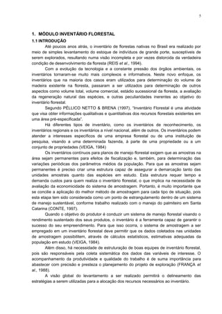 1. MÓDULO INVENTÁRIO FLORESTAL
1.1 INTRODUÇÃO
Até poucos anos atrás, o inventário de florestas nativas no Brasil era realizado por
meio de simples levantamento do estoque de indivíduos de grande porte, susceptíveis de
serem explorados, resultando numa visão incompleta e por vezes distorcida da verdadeira
condição de desenvolvimento da floresta (REIS et al., 1994).
Com a evolução da tecnologia e a constante pressão dos órgãos ambientais, os
inventários tornaram-se muito mais complexos e informativos. Neste novo enfoque, os
inventários que na maioria dos casos eram utilizados para determinação do volume de
madeira existente na floresta, passaram a ser utilizados para determinação de outros
aspectos como volume total, volume comercial, estádio sucessional da floresta, a avaliação
da regeneração natural das espécies, e outras peculiaridades inerentes ao objetivo do
inventário florestal.
Segundo PÉLLICO NETTO & BRENA (1997), “Inventário Florestal é uma atividade
que visa obter informações qualitativas e quantitativas dos recursos florestais existentes em
uma área pré-especificada”.
Há diferentes tipos de inventário, como os inventários de reconhecimento, os
inventários regionais e os inventários a nível nacional, além de outros. Os inventários podem
atender a interesses específicos de uma empresa florestal ou de uma instituição de
pesquisa, visando a uma determinada fazenda, à parte de uma propriedade ou a um
conjunto de propriedades (VEIGA, 1984)
Os inventários contínuos para planos de manejo florestal exigem que as amostras na
área sejam permanentes para efeitos de fiscalização e, também, para determinação das
variações periódicas dos parâmetros médios da população. Para que as amostras sejam
permanentes é preciso criar uma estrutura capaz de assegurar a demarcação tanto das
unidades amostrais quanto das espécies em estudo. Esta estrutura requer tempo e
demanda custos para quem realiza o inventário florestal, o que implica na necessidade de
avaliação da economicidade do sistema de amostragem. Portanto, é muito importante que
se concilie a aplicação do melhor método de amostragem para cada tipo de situação, pois
esta etapa tem sido considerada como um ponto de estrangulamento dentro de um sistema
de manejo sustentável, conforme trabalho realizado com o manejo do palmiteiro em Santa
Catarina (CONTE, 1997).
Quando o objetivo do produtor é conduzir um sistema de manejo florestal visando o
rendimento sustentado dos seus produtos, o inventário é a ferramenta capaz de garantir o
sucesso do seu empreendimento. Para que isso ocorra, o sistema de amostragem a ser
empregado em um inventário florestal deve permitir que os dados coletados nas unidades
de amostragem possibilitem, através de cálculos estatísticos, estimativas adequadas da
população em estudo (VEIGA, 1984).
Além disso, há necessidade de estruturação de boas equipes de inventário florestal,
pois são responsáveis pela coleta sistemática dos dados das variáveis de interesse. O
acompanhamento da produtividade e qualidade do trabalho é de suma importância para
abastecer com precisão e presteza o planejamento do projeto de exploração (FRANÇA et
al., 1988).
A visão global do levantamento a ser realizado permitirá o delineamento das
estratégias a serem utilizadas para a alocação dos recursos necessários ao inventário.
5
 