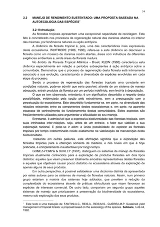 3.2 MANEJO DE RENDIMENTO SUSTENTADO: UMA PROPOSTA BASEADA NA
AUTOECOLOGIA DAS ESPÉCIES1
3.2.1Introdução
As florestas tropicais apresentam uma excepcional capacidade de reciclagem. Este
fato é concretizado nos processos de regeneração natural das clareiras abertas no interior
das mesmas, por fenômenos naturais ou ação antrópica.
A dinâmica da floresta tropical é, pois, uma das características mais expressivas
deste ecossistema. WHITMORE (1986, 1990), refere-se a esta dinâmica ao descrever a
floresta como um mosaico de clareiras recém abertas, áreas com indivíduos de diferentes
exigências ambientais e, ainda áreas de floresta madura.
No âmbito da Floresta Tropical Atlântica - Brasil, KLEIN (1980) caracterizou esta
dinâmica especialmente em relação a períodos subseqüentes à ação antrópica sobre a
comunidade. Demonstrou que o processo de regeneração desta floresta está intimamente
associado a sua evolução, caracterizando a diversidade de espécies envolvidas em cada
etapa do processo.
Sendo o processo de regeneração das florestas tropicais uma constante em
condições naturais, pode-se admitir que seria possível, através de um sistema de manejo
adequado, extrair produtos da floresta por um período indefinido, sem levá-la à degradação.
O que se tem observado, entretanto, é um significativo descrédito a respeito desta
possibilidade, evidenciado pela opção pelo extrativismo, sem a preocupação com a
perpetuação do ecossistema. Este descrédito fundamenta-se, em parte, na diversidade das
relações existentes entre os componentes destes ecossistemas e, em parte, na aparente
escassez de conhecimento do funcionamento destas comunidades. Estes aspectos são
freqüentemente utilizados para argumentar a dificuldade do seu manejo.
Entretanto, é admissível que a expressiva biodiversidade das florestas tropicais, com
suas intrincadas inter-relações, seja, antes de um entrave, o fator que viabilize a sua
exploração racional. E pode-se ir além: a única possibilidade de explorar as florestas
tropicais por tempo indeterminado reside exatamente na viabilização da manutenção desta
biodiversidade.
Traduzida em outras palavras, esta afirmação significa que a exploração das
florestas tropicais para a obtenção somente de madeira, e nos níveis em que é hoje
praticada, é completamente insustentável por longo tempo.
GOMEZ-POMPA & BURLEY (1991), distinguem os sistemas de manejo de florestas
tropicais atualmente conhecidos para a exploração de produtos florestais em dois tipos
distintos: aqueles que visam preservar totalmente amostras representativas destas florestas
e aqueles que objetivam causar pouco distúrbio no ecossistema através da exploração de
apenas alguns de seus produtos.
Em outra perspectiva, é possível estabelecer uma dicotomia distinta da apresentada
por estes autores para os sistemas de manejo de florestas naturais. Assim, num primeiro
grupo estariam a maioria dos sistemas hoje adotados, que prevêem a redução da
complexidade do ecossistema através de práticas silviculturais que visam favorecer as
espécies de interesse comercial. De outro lado, comporiam um segundo grupo aqueles
sistemas de manejo que priorizassem a preservação da biodiversidade do ecossistema,
mesmo sob exploração dos seus produtos.
1
Este texto é uma tradução de: FANTINI,A.C., REIS,A., REIS,M.S., GUERRA,M.P. Sustained yield
management of tropical forests: a proposal based on the autecology of the species. Sellowia, n.42-44,
1992.
54
 