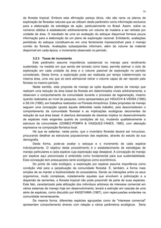 da floresta tropical. Embora esta afirmação pareça óbvia, não são raros os planos de
exploração de florestas naturais que se utilizam deste parâmetro como informação exclusiva
para a elaboração da estratégia de ação, particularmente no Brasil. Assim, sobre os
números obtidos é estabelecido arbitrariamente um volume de madeira a ser retirado por
unidade de área. O resultado de uma só avaliação do estoque disponível fornece pouca
informação para a elaboração de um plano de exploração racional. Entretanto, avaliações
periódicas do estoque constituem-se em uma ferramenta imprescindível para o manejo
correto da floresta. Avaliações subseqüentes informam, além do volume de material
disponível em cada época, o incremento observado no período.
3.2.3 Taxas de incremento
Este parâmetro assume importância substancial no manejo para rendimento
sustentado, na medida em que sendo ele tomado como base, permite estimar o ciclo de
exploração em cada unidade da área e o volume passível de exploração no período
considerado. Desta forma, a exploração pode ser realizada por tempo indeterminado na
mesma área, uma vez que só será admissível retirar o volume capaz de ser reposto pela
floresta no mesmo período.
Neste sentido, esta proposta de manejo se opõe àqueles planos de manejo que
realizam uma redução da área basal da floresta em determinados níveis arbitrariamente, e
observam o comportamento da comunidade durante o processo de regeneração, mesmo
quando realizados ao nível de pesquisa, como apresentados por HIGUCHI & VIEIRA (1990)
e SILVA (1990), em trabalhos realizados na Floresta Amazônica. Estas propostas de manejo
seguem uma concepção oposta àquela defendida neste trabalho, pois desconsideram o
comportamento da comunidade florestal e as implicações ecológicas decorrentes da
redução da sua área basal. A abertura demasiada de clareiras implica no desenvolvimento
de espécies mais exigentes quanto às condições de luz, mudando qualitativamente a
estrutura da comunidade (GOMEZ-POMPA & VASQUEZ-YANES, 1985), com alteração
expressiva na composição florística local.
Há que se salientar, neste ponto, que o inventário florestal deverá ser minucioso,
procurando detalhar as estruturas populacionais das espécies, através do estudo da sua
demografia.
Desta forma, pode-se avaliar o estoque e o incremento de cada espécie
individualmente. O objetivo deste procedimento é o estabelecimento de estratégias de
manejo particulares a cada espécie cuja exploração seja desejável. A concepção de manejo
por espécie aqui preconizada é entendida como fundamental para sua sustentabilidade.
Esta concepção tem pressupostos tanto ecológicos como econômicos.
Do ponto de vista ecológico, a exploração por espécie assume importância como
condição vital para a perpetuação da comunidade florestal. É, também, a forma mais
simples de se manter a biodiversidade do ecossistema. Sendo as interações entre os seus
organismos, muito complexas, notadamente aquelas que envolvem a polinização e a
dispersão de sementes, a floresta tropical não pode prescindir de parte de suas espécies.
Este fato, caracterizado pela elitização dos indivíduos arbóreos de interesse comercial em
vários sistemas de manejo hoje em desenvolvimento, levará a extinção em cascata de uma
série de espécies, como discutido por KAGEYAMA (1987), com repercussões evidentes na
comunidade remanescente.
Da mesma forma, diferentes espécies agrupadas como de "interesse comercial"
apresentam comportamento diverso com relação a vários parâmetros ecológicos. Seria
56
 