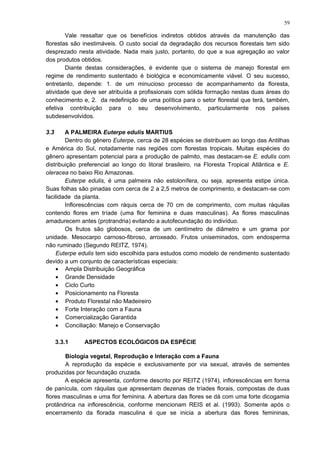 Vale ressaltar que os benefícios indiretos obtidos através da manutenção das
florestas são inestimáveis. O custo social da degradação dos recursos florestais tem sido
desprezado nesta atividade. Nada mais justo, portanto, do que a sua agregação ao valor
dos produtos obtidos.
Diante destas considerações, é evidente que o sistema de manejo florestal em
regime de rendimento sustentado é biológica e economicamente viável. O seu sucesso,
entretanto, depende: 1. de um minucioso processo de acompanhamento da floresta,
atividade que deve ser atribuída a profissionais com sólida formação nestas duas áreas do
conhecimento e, 2. da redefinição de uma política para o setor florestal que terá, também,
efetiva contribuição para o seu desenvolvimento, particularmente nos países
subdesenvolvidos.
3.3 A PALMEIRA Euterpe edulis MARTIUS
Dentro do gênero Euterpe, cerca de 28 espécies se distribuem ao longo das Antilhas
e América do Sul, notadamente nas regiões com florestas tropicais. Muitas espécies do
gênero apresentam potencial para a produção de palmito, mas destacam-se E. edulis com
distribuição preferencial ao longo do litoral brasileiro, na Floresta Tropical Atlântica e E.
oleracea no baixo Rio Amazonas.
Euterpe edulis, é uma palmeira não estolonífera, ou seja, apresenta estipe única.
Suas folhas são pinadas com cerca de 2 a 2,5 metros de comprimento, e destacam-se com
facilidade da planta.
Inflorescências com ráquis cerca de 70 cm de comprimento, com muitas ráquilas
contendo flores em tríade (uma flor feminina e duas masculinas). As flores masculinas
amadurecem antes (protrandria) evitando a autofecundação do indivíduo.
Os frutos são globosos, cerca de um centímetro de diâmetro e um grama por
unidade. Mesocarpo carnoso-fibroso, arroxeado. Frutos uniseminados, com endosperma
não ruminado (Segundo REITZ, 1974).
Euterpe edulis tem sido escolhida para estudos como modelo de rendimento sustentado
devido a um conjunto de características especiais:
• Ampla Distribuição Geográfica
• Grande Densidade
• Ciclo Curto
• Posicionamento na Floresta
• Produto Florestal não Madeireiro
• Forte Interação com a Fauna
• Comercialização Garantida
• Conciliação: Manejo e Conservação
3.3.1 ASPECTOS ECOLÓGICOS DA ESPÉCIE
Biologia vegetal, Reprodução e Interação com a Fauna
A reprodução da espécie e exclusivamente por via sexual, através de sementes
produzidas por fecundação cruzada.
A espécie apresenta, conforme descrito por REITZ (1974), inflorescências em forma
de panícula, com ráquilas que apresentam dezenas de tríades florais, compostas de duas
flores masculinas e uma flor feminina. A abertura das flores se dá com uma forte dicogamia
protândrica na inflorescência, conforme mencionam REIS et al. (1993). Somente após o
encerramento da florada masculina é que se inicia a abertura das flores femininas,
59
 