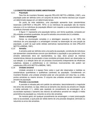 1.2 CONCEITOS BÁSICOS SOBRE AMOSTRAGEM
1.2.1 População
Para fins de inventário florestal, segundo PÉLLICO NETTO e BRENA, (1997), uma
população pode ser definida como um conjunto de seres da mesma natureza que ocupam
um determinado espaço em um determinado tempo.
Do ponto de vista estatístico, uma população apresenta duas características
essenciais (LOETSCH e HALLER, 1973): (i) os indivíduos da população são da mesma
natureza e (ii) os indivíduos da população diferem com respeito a uma característica típica,
ou atributo chamado variável.
A figura 1.1 representa uma população teórica, com forma quadrada, composta por
(N) unidades amostrais quadradas, da qual foi extraída uma amostra de (n) unidades.
1.2.2 Censo e amostragem
Censo ou enumeração completa é a abordagem exaustiva ou de 100% dos
indivíduos de uma população e a amostragem consiste na observação de uma porção da
população, a partir da qual serão obtidas estimativas representativas do todo (PÉLLICO
NETTO e BRENA, 1997).
1.2.3 Amostra
A amostra pode ser definida como uma parte da população, constituída de indivíduos
que apresentam características comuns que identificam a população a que pertencem. Uma
amostra selecionada deve ser representativa, ou seja, deve possuir as mesmas
características básicas da população e duas condições principais devem ser observadas na
sua seleção: (i) a seleção deve ser um processo inconsciente (independente de influências
subjetivas, desejos e preferências) e (ii) indivíduos inconvenientes não podem ser
substituídos (PÉLLICO NETTO e BRENA, 1997).
1.2.4 Unidade amostral
Unidade amostral é o espaço físico sobre o qual são observadas e medidas as
características quantitativas e qualitativas (variáveis) da população. Considerando um
inventário florestal, uma unidade amostral pode ser uma parcela com área fixa; ou então,
pontos amostrais ou mesmo árvores. O conjunto das unidades amostrais consistem uma
amostra da população.
1.2.5 Precisão e acuracidade
A precisão é indicada pelo erro padrão da estimativa, desconsiderando a magnitude
dos erros não amostrais, ou seja, refere-se ao tamanho dos desvios da amostra em relação
a média estimada ( x ), obtido pela repetição do procedimento de amostragem. Já a
acuracidade expressa o tamanho dos desvios da estimativa amostral em relação à média
paramétrica da população (μ), incluindo os erros não amostrais.
De maneira geral, em qualquer procedimento de amostragem, a maior preocupação
esta na acuracidade, a qual pode ser obtida dentro de uma precisão desejável, eliminado ou
reduzindo os erros não amostrais.
6
 