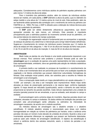 adequados. Consideraremos como indivíduos adultos de palmiteiro aquelas palmeiras com
pelo menos 1,3 metros de altura de estipe.
Para o inventário dos palmiteiros adultos, além do número de indivíduos adultos
deverá ser medido, em cada planta, o DAP (diâmetro a altura do peito), que é o diâmetro do
estipe medido a uma altura de 1,3 metros acima do nível do solo. Este parâmetro, além de
ser facilmente obtido apresenta alta correlação com o rendimento de creme da palmeira (ver
FANTINI et. al., 1992). Por isso, o DAP é utilizado para a obtenção de índices técnicos para
o manejo sustentado do palmiteiro.
O DAP pode ser obtido diretamente utilizando-se paquímetros, que devem
apresentar precisão de, pelo menos, um milímetro. Esta precisão é importante
principalmente para a estimativa posterior do incremento corrente anual do palmiteiro, um
dos pontos básicos do sistema de manejo sustentado.
A avaliação da regeneração natural é fundamental para se acompanhar a reposição
do estoque de plantas e/ou determinar a intervenção para corrigir determinadas deficiências.
Sugere-se o levantamento do número de indivíduos jovens (menores que 1,3 metros de
altura de estipe) em três categorias: 1. Até 10 cm de altura de inserção da folha mais jovem;
2. de 10 cm até 50 cm de altura de inserção; 3. mais de 50 cm de altura de inserção.
AMOSTRAGEM
Medir todas as plantas de uma floresta é uma tarefa praticamente impossível e por
demais onerosa. Para contornar este problema o produtor florestal pode se valer da
amostragem que é a avaliação de apenas uma parte representativa de toda a população.
Esta representatividade, entretanto, deve ser garantida pela adoção de métodos estatísticos
de amostragem.
A primeira tarefa a ser realizada no processo de inventário é o reconhecimento da
área. A área a ser inventariada deve ser percorrida para se fazer uma avaliação expedita da
vegetação e de fatores ambientais que possam determinar subunidades homogêneas da
floresta. Esta avaliação inicial poderá, ainda, dar subsídios para a escolha do método de
amostragem a ser empregado.
Para a consecução desta tarefa um mapa planialtimétrico em escala adequada ( 1 :
10.000 por exemplo ) da área a ser manejada será imprescindível. Neste mapa serão
alocadas as áreas de preservação permanente e de reserva legal, conforme legislação
vigente. O mapa deverá ser reticulado (quadriculado), sendo o tamanho de cada retículo
proporcional ao tamanho da parcela escolhido. Cada retículo representará uma unidade de
amostra (parcela) possível de ser amostrada, e que se sorteada, será alocada no campo e
avaliada.
A pré-amostragem será a próxima etapa do inventário. Algumas parcelas devem ser
sorteadas, alocadas no campo e avaliadas. Os dados obtidos da avaliação das parcelas que
compõem esta pré-amostragem serão utilizados na estimativa da intensidade de
amostragem necessária, de acordo com o método escolhido.
Os métodos básicos de amostragem são o aleatório simples e o aleatório
estratificado. O método aleatório simples é recomendado para áreas com relativa
homogeneidade em relação ao número de palmiteiros por hectare, onde a variância entre
parcelas não exija um número muito elevado de unidades de amostra. Quando a área a ser
inventariada apresentar diferenças na vegetação que possam ser facilmente detectadas,
pode-se optar pelo método de amostragem estratificado. O objetivo da estratificação é
reduzir a variância dentro dos estratos reduzindo, assim, o número de parcelas a ser
amostrado.
64
 