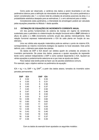 Como pode ser observado, a variância dos dados a serem levantados é um dos
parâmetros básicos para a definição da intensidade de amostragem. Os outros parâmetros a
serem considerados são: 1. o número total de unidades de amostras possíveis da área; 2. a
probabilidade estatística desejada para as estimativas; 3. o erro admissível para a média.
Considerando estes parâmetros, a intensidade de amostragem poderá ser calculada
pelas equações presentes no Módulo 1 desta apostila.
3.5 ESTIMAÇÃO DE EQUAÇÕES DE INCREMENTO CORRENTE ANUAL
Um dos pontos fundamentais do sistema de manejo em regime de rendimento
sustentado para o palmiteiro é a determinação da relação funcional entre o DAP (diâmetro à
altura do peito) e o ICA (incremento corrente anual) das plantas individualmente. Esta
relação funcional expressa matematicamente o ICA de cada planta em função do seu
diâmetro.
Uma vez obtida esta equação matemática pode-se estimar o ponto de máximo ICA,
correspondente ao máximo incremento biológico da espécie no local estudado. Este ponto
definirá, pois, o diâmetro para abate das plantas.
Os dados de DAP e ICA devem ser obtidos apartir de unidades de amostra do
inventário permanente. De posse dos dados, passa-se a ajustar equações de regressão
tendo como variável independente o DAP e como variável dependente o ICA. Ajustam-se
várias equações e posteriormente seleciona-se a que mais se ajusta aos dados.
Para realizar esta tarefa pode-se fazer uso de pacotes estatísticos comuns.
Por exemplo, seja o objetivo estimar os parâmetros da equação :
ICA = b0 + b1 DAP + b2 DAP
2
, a partir dos dados abaixo, tomados do inventário sobre
parcelas permanentes:
DAP ICA DAP ICA
4 0.32 5 0.35
4 0.30 5 0.31
5 0.35 5 0.36
6 0.40 6 0.37
7 0.45 7 0.50
8 0.47 8 0.46
9 0.50 9 0.54
9 0.53 9 0.57
10 0.58 10 0.60
10 0.60 10 0.63
11 0.60 11 0.61
12 0.52 12 0.53
13 0.48 14 0.45
14 0.43 15 0.40
15 0.42 16 0.40
16 0.38 17 0.37
17 0.36 18 0.35
Com os dados do exemplo foram ajustados os seguintes modelos :
65
 