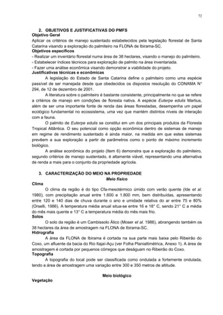 2. OBJETIVOS E JUSTIFICATIVAS DO PMFS
Objetivo Geral
Aplicar os critérios de manejo sustentado estabelecidos pela legislação florestal de Santa
Catarina visando a exploração do palmiteiro na FLONA de Ibirama-SC.
Objetivos específicos
- Realizar um inventário florestal numa área de 38 hectares, visando o manejo do palmiteiro.
- Estabelecer índices técnicos para exploração de palmito na área inventariada.
- Fazer uma análise econômica visando demonstrar a viabilidade do projeto.
Justificativas técnicas e econômicas
A legislação do Estado de Santa Catarina define o palmiteiro como uma espécie
passível de ser manejada desde que obedecidos os dispostos resolução do CONAMA No
294, de 12 de dezembro de 2001.
A literatura sobre o palmiteiro é bastante consistente, principalmente no que se refere
a critérios de manejo em condições de floresta nativa. A espécie Euterpe edulis Martius,
além de ser uma importante fonte de renda das áreas florestadas, desempenha um papel
ecológico fundamental no ecossistema, uma vez que mantém distintos níveis de interação
com a fauna.
O palmito de Euterpe edulis se constitui em um dos principais produtos da Floresta
Tropical Atlântica. O seu potencial como opção econômica dentro de sistemas de manejo
em regime de rendimento sustentado é ainda maior, na medida em que estes sistemas
prevêem a sua exploração a partir de parâmetros como o ponto de máximo incremento
biológico.
A análise econômica do projeto (Item 6) demonstra que a exploração do palmiteiro,
segundo critérios de manejo sustentado, é altamente viável, representando uma alternativa
de renda a mais para o conjunto da propriedade agrícola.
3. CARACTERIZAÇÃO DO MEIO NA PROPRIEDADE
Meio físico
Clima
O clima da região é do tipo Cfa-mesotérmico úmido com verão quente (Ide et al.
1980), com precipitação anual entre 1.600 e 1.800 mm, bem distribuídas, apresentando
entre 120 e 140 dias de chuva durante o ano e umidade relativa do ar entre 75 e 80%
(Orselli, 1986). A temperatura média anual situa-se entre 16 e 18° C, sendo 21° C a média
do mês mais quente e 13° C a temperatura média do mês mais frio.
Solos
O solo da região é um Cambissolo Álico (Moser et al. 1986), abrangendo também os
38 hectares da área de amostragem na FLONA de Ibirama-SC.
Hidrografia
A área da FLONA de Ibirama é cortada na sua parte mais baixa pelo Ribeirão do
Coxo, um afluente da bacia do Rio Itajaí-Açu (ver Folha Planialtimétrica, Anexo 1). A área de
amostragem é cortada por pequenos córregos que deságuam no Ribeirão do Coxo.
Topografia
A topografia do local pode ser classificada como ondulada a fortemente ondulada,
tendo a área de amostragem uma variação entre 300 e 350 metros de altitude.
Meio biológico
Vegetação
72
 
