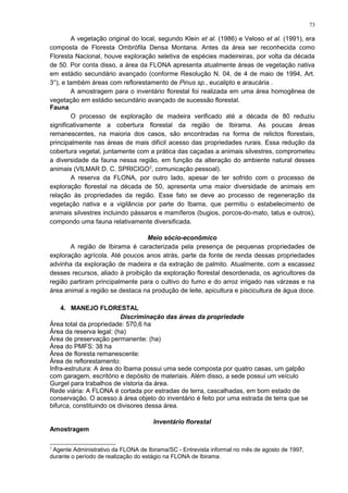 A vegetação original do local, segundo Klein et al. (1986) e Veloso et al. (1991), era
composta de Floresta Ombrófila Densa Montana. Antes da área ser reconhecida como
Floresta Nacional, houve exploração seletiva de espécies madeireiras, por volta da década
de 50. Por conta disso, a área da FLONA apresenta atualmente áreas de vegetação nativa
em estádio secundário avançado (conforme Resolução N. 04, de 4 de maio de 1994, Art.
3°), e também áreas com reflorestamento de Pinus sp., eucalipto e araucária .
A amostragem para o inventário florestal foi realizada em uma área homogênea de
vegetação em estádio secundário avançado de sucessão florestal.
Fauna
O processo de exploração de madeira verificado até a década de 80 reduziu
significativamente a cobertura florestal da região de Ibirama. As poucas áreas
remanescentes, na maioria dos casos, são encontradas na forma de relictos florestais,
principalmente nas áreas de mais difícil acesso das propriedades rurais. Essa redução da
cobertura vegetal, juntamente com a prática das caçadas a animais silvestres, comprometeu
a diversidade da fauna nessa região, em função da alteração do ambiente natural desses
animais (VILMAR D. C. SPRICIGO3
, comunicação pessoal).
A reserva da FLONA, por outro lado, apesar de ter sofrido com o processo de
exploração florestal na década de 50, apresenta uma maior diversidade de animais em
relação às propriedades da região. Esse fato se deve ao processo de regeneração da
vegetação nativa e a vigilância por parte do Ibama, que permitiu o estabelecimento de
animais silvestres incluindo pássaros e mamíferos (bugios, porcos-do-mato, tatus e outros),
compondo uma fauna relativamente diversificada.
Meio sócio-econômico
A região de Ibirama é caracterizada pela presença de pequenas propriedades de
exploração agrícola. Até poucos anos atrás, parte da fonte de renda dessas propriedades
advinha da exploração de madeira e da extração de palmito. Atualmente, com a escassez
desses recursos, aliado à proibição da exploração florestal desordenada, os agricultores da
região partiram principalmente para o cultivo do fumo e do arroz irrigado nas várzeas e na
área animal a região se destaca na produção de leite, apicultura e piscicultura de água doce.
4. MANEJO FLORESTAL
Discriminação das áreas da propriedade
Área total da propriedade: 570,6 ha
Área da reserva legal: (ha)
Área de preservação permanente: (ha)
Área do PMFS: 38 ha
Área de floresta remanescente:
Área de reflorestamento:
Infra-estrutura: A área do Ibama possui uma sede composta por quatro casas, um galpão
com garagem, escritório e depósito de materiais. Além disso, a sede possui um veículo
Gurgel para trabalhos de vistoria da área.
Rede viária: A FLONA é cortada por estradas de terra, cascalhadas, em bom estado de
conservação. O acesso à área objeto do inventário é feito por uma estrada de terra que se
bifurca, constituindo os divisores dessa área.
Inventário florestal
Amostragem
3
Agente Administrativo da FLONA de Ibirama/SC - Entrevista informal no mês de agosto de 1997,
durante o período de realização do estágio na FLONA de Ibirama.
73
 