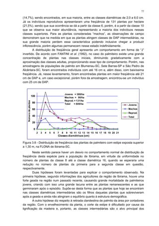 (14,7%), sendo encontrados, em sua maioria, entre as classes diamétricas de 2,0 a 6,0 cm.
Já os indivíduos reprodutivos apresentaram uma freqüência de 131 plantas por hectare
(21,5%), sendo que sua ocorrência se dá a partir da classe 6, porém, é a partir da classe 10
que se observa sua maior abundância, representando a maioria dos indivíduos nessas
classes superiores. Para as plantas consideradas “machos”, as observações de campo
demonstram que na medida em que as plantas atingem classes de DAP intermediárias, na
sua grande maioria perdem essa característica podendo inclusive chegar a produzir
inflorescência, porém algumas permanecem nesse estado indefinidamente.
A distribuição de freqüência geral apresenta um comportamento em forma de “J”
invertido. De acordo com FANTINI et al. (1992), no caso do palmiteiro existe uma grande
concentração de plantas nas classes iniciais, diminuindo gradativamente com a
aproximação das classes adultas, proporcionando esse tipo de comportamento. Porém, nas
amostragens de populações de palmito em Blumenau-SC, Sete Barras-SP e São Pedro de
Alcântara-SC, foram encontrados indivíduos com até 16 cm e, além disso, com baixíssima
freqüência. Já, nesse levantamento, foram encontradas plantas em maior freqüência até 21
cm de DAP e, um caso excepcional, porém fora da amostragem, encontrou-se um indivíduo
com 25 cm de DAP.
0
20
40
60
80
100
2 3 4 5 6 7 8 9 10 11 12 13 14 15 16 17 18 19 20 21
Jovens
Machos
Reprod.
Total
Classes diamétricas (cm)
Númerodeplantas
Jovens = 388/ha
Machos = 90/ha
Reprod. = 131/ha
Total = 609/ha
Figura 3.8 - Distribuição de freqüência das plantas de palmiteiro com estipe exposta superior
a 1,30 m, na FLONA de Ibirama-SC.
Neste sentido parece haver um desvio no comportamento normal de distribuição de
freqüência desta espécie para a população de Ibirama, em virtude da uniformidade no
número de plantas da classe 8 até a classe diamétrica 16, quando se esperaria uma
redução no número de plantas da primeira para a segunda classe em questão,
respectivamente.
Duas hipóteses foram levantadas para explicar o comportamento observado. Na
primeira hipótese, segundo informações dos agricultores da região de Ibirama, houve uma
forte geada na região num passado recente, causando grande mortalidade de palmiteiros
jovens, criando com isso uma grande lacuna entre as plantas remanescentes e as que
germinaram após o episódio. Supõe-se desta forma que as plantas que hoje se encontram
nas classes diamétricas intermediárias são os filhos daquelas plantas que sobreviveram
após a geada e ainda não atingiram o equilíbrio quanto à estrutura demográfica.
A outra hipótese diz respeito à retirada clandestina de palmito da área por cortadores
da região. Com o envelhecimento da planta, o corte da estipe é dificultado por causa da
lignificação da madeira e, portanto, as classes intermediárias são o alvo principal dos
77
 