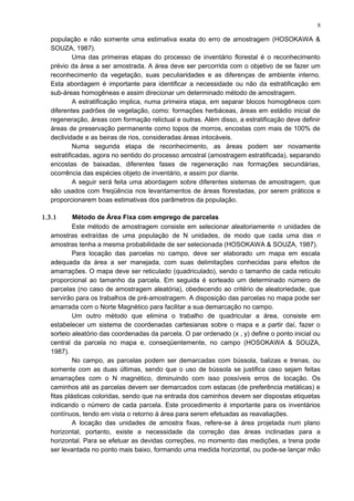 população e não somente uma estimativa exata do erro de amostragem (HOSOKAWA &
SOUZA, 1987).
Uma das primeiras etapas do processo de inventário florestal é o reconhecimento
prévio da área a ser amostrada. A área deve ser percorrida com o objetivo de se fazer um
reconhecimento da vegetação, suas peculiaridades e as diferenças de ambiente interno.
Esta abordagem é importante para identificar a necessidade ou não da estratificação em
sub-áreas homogêneas e assim direcionar um determinado método de amostragem.
A estratificação implica, numa primeira etapa, em separar blocos homogêneos com
diferentes padrões de vegetação, como: formações herbáceas, áreas em estádio inicial de
regeneração, áreas com formação relictual e outras. Além disso, a estratificação deve definir
áreas de preservação permanente como topos de morros, encostas com mais de 100% de
declividade e as beiras de rios, consideradas áreas intocáveis.
Numa segunda etapa de reconhecimento, as áreas podem ser novamente
estratificadas, agora no sentido do processo amostral (amostragem estratificada), separando
encostas de baixadas, diferentes fases de regeneração nas formações secundárias,
ocorrência das espécies objeto de inventário, e assim por diante.
A seguir será feita uma abordagem sobre diferentes sistemas de amostragem, que
são usados com freqüência nos levantamentos de áreas florestadas, por serem práticos e
proporcionarem boas estimativas dos parâmetros da população.
1.3.1 Método de Área Fixa com emprego de parcelas
Este método de amostragem consiste em selecionar aleatoriamente n unidades de
amostras extraídas de uma população de N unidades, de modo que cada uma das n
amostras tenha a mesma probabilidade de ser selecionada (HOSOKAWA & SOUZA, 1987).
Para locação das parcelas no campo, deve ser elaborado um mapa em escala
adequada da área a ser manejada, com suas delimitações conhecidas para efeitos de
amarrações. O mapa deve ser reticulado (quadriculado), sendo o tamanho de cada retículo
proporcional ao tamanho da parcela. Em seguida é sorteado um determinado número de
parcelas (no caso de amostragem aleatória), obedecendo ao critério de aleatoriedade, que
servirão para os trabalhos de pré-amostragem. A disposição das parcelas no mapa pode ser
amarrada com o Norte Magnético para facilitar a sua demarcação no campo.
Um outro método que elimina o trabalho de quadricular a área, consiste em
estabelecer um sistema de coordenadas cartesianas sobre o mapa e a partir daí, fazer o
sorteio aleatório das coordenadas da parcela. O par ordenado (x , y) define o ponto inicial ou
central da parcela no mapa e, conseqüentemente, no campo (HOSOKAWA & SOUZA,
1987).
No campo, as parcelas podem ser demarcadas com bússola, balizas e trenas, ou
somente com as duas últimas, sendo que o uso de bússola se justifica caso sejam feitas
amarrações com o N magnético, diminuindo com isso possíveis erros de locação. Os
caminhos até as parcelas devem ser demarcados com estacas (de preferência metálicas) e
fitas plásticas coloridas, sendo que na entrada dos caminhos devem ser dispostas etiquetas
indicando o número de cada parcela. Este procedimento é importante para os inventários
contínuos, tendo em vista o retorno à área para serem efetuadas as reavaliações.
A locação das unidades de amostra fixas, refere-se à área projetada num plano
horizontal, portanto, existe a necessidade da correção das áreas inclinadas para a
horizontal. Para se efetuar as devidas correções, no momento das medições, a trena pode
ser levantada no ponto mais baixo, formando uma medida horizontal, ou pode-se lançar mão
8
 