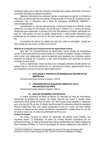 transporte; facão para o corte das árvores e a extração das cabeças de palmito; corda para
amarração dos feixes de cabeças de palmito.
Segundo informações de empresas ligadas à exploração de palmito no Estado de
São Paulo, a mão-de-obra de uma pessoa consegue abater em torno de 70 plantas por dia,
juntamente com o transporte até o pátio de estocagem (RONALDO RIBEIRO2
,
comunicação pessoal).
Considerando um ciclo de corte de 5 anos, a área será dividida em 5 talhões, e cada
talhão terá uma área de 7,6 hectares. De acordo com a Tabela 3.13, o número de plantas
disponíveis para exploração no primeiro ciclo é de 202 plantas por hectare, perfazendo um
total de 1.535 plantas na área do talhão. Desta forma, a mão-de-obra necessária para
exploração de um hectare será de 2,9 dH (dias Homem) e cada talhão necessitará de 22
dH.
O transporte do palmito em cabeça da mata até o pátio de estocagem poderá ser
feito através de carro de boi ou mesmo por veículo.
Método de condução e/ou enriquecimento da regeneração natural
Será feito um acompanhamento da regeneração natural através de reavaliações
anuais. O acompanhamento permitirá avaliar se o estoque de plantas matrizes é suficiente
para manter uma regeneração natural compatível para reposição dos indivíduos adultos
extraídos da floresta. Se necessário, a área será enriquecida com sementes de palmito
oriundas de outras áreas.
Como a regeneração natural da área a ser manejada apresenta 20.488 plantas por
hectare com um número de matrizes de 131 indivíduos por hectare, aparentemente não se
faz necessário o enriquecimento da regeneração natural.
v. AVALIAÇÃO E PROPOSTA DE MINIMIZAÇÃO DOS IMPACTOS
AMBIENTAIS
Somente para áreas maiores ou iguais a 100 ha.
vi. PROGNOSTICO DA QUALIDADE AMBIENTAL PELA
IMPLANTAÇÃO DO PMFS
Somente para áreas maiores ou iguais a 100 ha.
vii. ANÁLISE ECONÔMICA DO PROJETO
A análise econômica do Plano de Manejo foi realizada por meio de instrumentos
tradicionais de análises de projetos. Os dados relativos aos custos e receitas foram
distribuídos numa tabela de fluxo de caixa, com fluxo líquido anual esperado e atualizado
para uma taxa de 6% ao ano. A relação benefício/custo foi elaborada através da operação
Receita Total/Custo Total, com valores atualizados no final de 5 anos. Um outro método
consistiu no cálculo da Taxa Interna de Retorno, considerando o projeto viável se sua TIR
for igual ou maior que um custo de oportunidade de 6% ao ano.
Custos do projeto
Os custos inerentes ao projeto de exploração de palmito foram divididos nas
seguintes etapas: 1) Elaboração do plano de manejo florestal sustentável por um
profissional da área; 2) Taxa de liberação para manejo estabelecido pelo Órgão Estadual do
Meio Ambiente (FATMA); 3) Taxa de fiscalização do manejo estabelecida pelo IBAMA; 4)
2
Engenheiro Agrônomo, empresário de exploração de palmito no Município de Registro/SP -
Entrevista informal no mês de agosto de 1997, durante o período de realização do estágio.
80
 