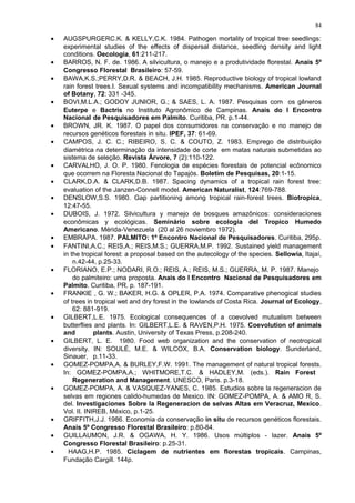 • AUGSPURGERC.K. & KELLY,C.K. 1984. Pathogen mortality of tropical tree seedlings:
experimental studies of the effects of dispersal distance, seedling density and light
conditions. Oecologia, 61:211-217.
• BARROS, N. F. de. 1986. A silvicultura, o manejo e a produtividade florestal. Anais 5º
Congresso Florestal Brasileiro: 57-59.
• BAWA,K.S.;PERRY,D.R. & BEACH, J.H. 1985. Reproductive biology of tropical lowland
rain forest trees.I. Sexual systems and incompatibility mechanisms. American Journal
of Botany, 72: 331 -345.
• BOVI,M.L.A.; GODOY JUNIOR, G.; & SAES, L. A. 1987. Pesquisas com os gêneros
Euterpe e Bactris no Instituto Agronômico de Campinas. Anais do I Encontro
Nacional de Pesquisadores em Palmito. Curitiba, PR. p.1-44.
• BROWN, JR. K. 1987. O papel dos consumidores na conservação e no manejo de
recursos genéticos florestais in situ. IPEF, 37: 61-69.
• CAMPOS, J. C. C.; RIBEIRO, S. C. & COUTO, Z. 1983. Emprego de distribuição
diamétrica na determinação da intensidade de corte em matas naturais submetidas ao
sistema de seleção. Revista Árvore, 7 (2):110-122.
• CARVALHO, J. O. P. 1980. Fenologia de espécies florestais de potencial ecônomico
que ocorrem na Floresta Nacional do Tapajós. Boletim de Pesquisas, 20:1-15.
• CLARK,D.A. & CLARK,D.B. 1987. Spacing dynamics of a tropical rain forest tree:
evaluation of the Janzen-Connell model. American Naturalist, 124:769-788.
• DENSLOW,S.S. 1980. Gap partitioning among tropical rain-forest trees. Biotropica,
12:47-55.
• DUBOIS, J. 1972. Silvicultura y manejo de bosques amazônicos: consideraciones
econômicas y ecológicas. Seminário sobre ecologia del Tropico Humedo
Americano. Mérida-Venezuela (20 al 26 noviembro 1972).
• EMBRAPA. 1987. PALMITO: 1º Encontro Nacional de Pesquisadores. Curitiba, 295p.
• FANTINI,A.C.; REIS,A.; REIS,M.S.; GUERRA,M.P. 1992. Sustained yield management
in the tropical forest: a proposal based on the autecology of the species. Sellowia, Itajaí,
n.42-44, p.25-33.
• FLORIANO, E.P.; NODARI, R.O.; REIS, A.; REIS, M.S.; GUERRA, M. P. 1987. Manejo
do palmiteiro: uma proposta. Anais do I Encontro Nacional de Pesquisadores em
Palmito. Curitiba, PR. p. 187-191.
• FRANKIE , G. W.; BAKER, H.G. & OPLER, P.A. 1974. Comparative phenogical studies
of trees in tropical wet and dry forest in the lowlands of Costa Rica. Journal of Ecology,
62: 881-919.
• GILBERT,L.E. 1975. Ecological consequences of a coevolved mutualism between
butterflies and plants. In: GILBERT,L.E. & RAVEN,P.H. 1975. Coevolution of animals
and plants. Austin, University of Texas Press, p.208-240.
• GILBERT, L. E. 1980. Food web organization and the conservation of neotropical
diversity. IN: SOULÉ, M.E. & WILCOX, B.A. Conservation biology. Sunderland,
Sinauer, p.11-33.
• GOMEZ-POMPA,A. & BURLEY,F.W. 1991. The management of natural tropical forests.
In: GOMEZ-POMPA,A.; WHITMORE,T.C. & HADLEY,M. (eds.). Rain Forest
Regeneration and Management. UNESCO, Paris. p.3-18.
• GOMEZ-POMPA, A. & VASQUEZ-YANES, C. 1985. Estudios sobre la regeneracion de
selvas em regiones calido-humedas de Mexico. IN: GOMEZ-POMPA, A. & AMO R, S.
del. Investigaciones Sobre la Regeneracion de selvas Altas em Veracruz, Mexico.
Vol. II. INIREB, México, p.1-25.
• GRIFFITH,J.J. 1986. Economia da conservação in situ de recursos genéticos florestais.
Anais 5º Congresso Florestal Brasileiro: p.80-84.
• GUILLAUMON, J.R. & OGAWA, H. Y. 1986. Usos múltiplos - lazer. Anais 5º
Congresso Florestal Brasileiro: p.25-31.
• HAAG,H.P. 1985. Ciclagem de nutrientes em florestas tropicais. Campinas,
Fundação Cargill. 144p.
84
 