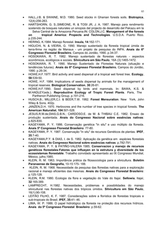 • HALL,J.B. & SWAINE, M.D. 1980. Seed stocks in Ghanian forests soils. Biotropica,
12(4):256-263.
• HARTSHORN, G. S.;SIMEONE, R. & TOSI JR, J. A. 1987. Manejo para rendimento
sostenido de bosques naturales un sinopsis del projecto de desarrollo del Palcazu em la
Selva Central de la Amazonia Peruana.IN: COLON,J.C. Management of the forests
on tropical America: Propects and Technologies. U.S.D.A. Puerto Rico.
p.235-244.
• HERING, K.1984. Manejo florestal. Insula, 14:162-171.
• HIGUCHI, N. & VIEIRA, G. 1990. Manejo sustentado da floresta tropical úmida de
terra-firme na região de Manaus - um projeto de pesquisa do INPA. Anais do 6º
Congresso Florestal Brasileiro, Campos do Jordão, 1990. p.34-37.
• HOSOKAWA, R. T. 1982. Manejo sustentado de florestas naturais - aspectos
econômicos, ecológicos e sociais. Silvicultura em São Paulo, 16A (3):1465-1472.
• HOSOKAWA, R. T. 1990. Manejo Sustentado de Florestas Naturais (situação e
tendências futuras). Anais do 6º Congresso Florestal Brasileiro, Campos do Jordão,
1990. p.26-34.
• HOWE,H.F.1977. Bird activity and seed dispersal of a tropical wet forest tree. Ecology,
58:539-50.
• HOWE, H.F. 1984. Implications of seeds dispersal by animals for the management of
tropical reserves. Biological Conservation, 30:26-81.
• HOWE,H.F.1990. Seed dispersal by birds and mammals. In: BAWA, K.S. &
M.HADLEY(eds.). Reproductive Ecology of Tropic Forest Plants. Paris, The
Parthenon Publishing Group. p.191-216.
• HUSCH,B.; MILLER,C,I. & BEER,T.W. 1982. Forest Mensuration. New York, John
Wiley & Sons. 402p.
• JANZEN,D.H. 1970. Herbivores and the number of tree species in tropical forests. The
American Naturalist, 104:501-528.
• JESUS,R.M.de;DIAS,G.B.N.; CARDOSO,E. de M. & THIBAU C.E. 1982. Ensaio de
produção sustentada. Anais do Congresso Nacional sobre essências nativas:
p.825-830.
• KAGEYAMA, P. Y. 1986. Conservação genética "in situ" e uso múltiplo da floresta.
Anais 5º Congresso Florestal Brasileiro: 77-80.
• KAGEYAMA, P. Y. 1987. Conservação "in situ" de recursos Genéticos de plantas. IPEF,
35:7-40.
• KAGEYAMA,P.Y. & DIAS, I. de S. 1982. Aplicação da genética em espécies florestais
nativas. Anais do Congresso Nacional sobre essências nativas: p.782-791.
• KAGEYAMA, P. Y. & PATIÑO-VALERA 1985. Conservacion y manejo de recursos
genéticos florestales:Fatores que influeyen en la estrutura y diversidade de los
ecossistemas florestable. Trabalho convidado apresentado ao IX Congresso Mundial,
México, julho,1985.
• KLEIN, R. M. 1963. Importância prática da fitossociologia para a silvicultura. Boletim
Paranaense de Geografia, 10-15:175- 188.
• KLEIN, R. M. 1968. Necessidade da pesquisa das florestas nativas para a exploração
racional e manejo eficientes das mesmas. Anais do Congresso Florestal Brasileiro:
p.125-128.
• KLEIN, R.M. 1980. Ecologia da flora e vegetação do Vale do Itajaí. Sellowia, Itajaí,
32:165-389.
• LAMPRECHT, H.1982. Necessidades, problemas e possibilidades do manejo
silvicultural nas florestas nativas dos trópicos úmidos. Silvicultura em São Paulo,
16(1):90-108.
• LEITÃO FILHO, K. F. 1987. Considerações sobre a florística de florestas tropicais e
sub-tropicais do Brasil. IPEF, 35:41- 46.
• LIMA, W. P. 1986. O papel hidrológico da floresta na proteção dos recursos hídricos.
Anais do 5º Congresso Florestal Brasileiro: p.59-62.
85
 