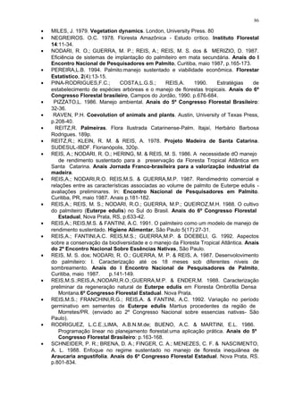 • MILES, J. 1979. Vegetation dynamics. London, University Press. 80
• NEGREIROS. O.C. 1978. Floresta Amazônica - Estudo crítico. Instituto Florestal
14:11-34.
• NODARI, R. O.; GUERRA, M. P.; REIS, A.; REIS, M. S. dos & MERIZIO, D. 1987.
Eficiência de sistemas de implantação do palmiteiro em mata secundária. Anais do I
Encontro Nacional de Pesquisadores em Palmito, Curitiba, maio 1987, p.165-173.
• PEREIRA,L.B. 1994. Palmito:manejo sustentado e viabilidade econômica. Florestar
Estatístico, 2(4):13-15.
• PINA-RODRIGUES,F.C.; COSTA,L.G.S.; REIS,A. 1990. Estratégias de
estabelecimento de espécies arbóreas e o manejo de florestas tropicais. Anais do 6º
Congresso Florestal brasileiro, Campos do Jordão, 1990. p.676-684.
• PIZZATO,L. 1986. Manejo ambiental. Anais do 5º Congresso Florestal Brasileiro:
32-36.
• RAVEN, P.H. Coevolution of animals and plants. Austin, University of Texas Press,
p.208-40.
• REITZ,R. Palmeiras. Flora Ilustrada Catarinense-Palm. Itajaí, Herbário Barbosa
Rodrigues. 189p.
• REITZ,R.; KLEIN, R. M. & REIS, A. 1978. Projeto Madeira de Santa Catarina.
SUDESUL-IBDF. Florianópolis, 320p.
• REIS, A.; NODARI, R. O.; HERING, M. & REIS, M. S. 1986. A necessidade dO manejo
de rendimento sustentado para a preservação da Floresta Tropical Atlântica em
Santa Catarina. Anais Jornada Franco-brasileira para a valorização industrial da
madeira.
• REIS,A.; NODARI,R.O. REIS,M.S. & GUERRA,M.P. 1987. Rendimednto comercial e
relações entre as características associadas ao volume de palmito de Euterpe edulis -
avaliações preliminares. In: Encontro Nacional de Pesquisadores em Palmito.
Curitiba, PR, maio 1987. Anais p.181-182.
• REIS,A.; REIS, M. S.; NODARI, R.O.; GUERRA, M.P.; QUEIROZ,M.H. 1988. O cultivo
do palmiteiro (Euterpe edulis) no Sul do Brasil. Anais do 6º Congresso Florestal
Estadual, Nova Prata, RS, p.633-42.
• REIS,A.; REIS,M.S. & FANTINI, A.C. 1991. O palmiteiro como um modelo de manejo de
rendimento sustentado. Higiene Alimentar, São Paulo 5(17):27-31.
• REIS,A.; FANTINI,A.C. REIS,M.S.; GUERRA,M.P. & DOEBELI, G. 1992. Aspectos
sobre a conservação da biodiversidade e o manejo da Floresta Tropical Atlântica. Anais
do 2º Encontro Nacional Sobre Essências Nativas, São Paulo.
• REIS, M. S. dos; NODARI, R. O.; GUERRA, M. P. & REIS, A. 1987. Desenvolovimento
do palmiteiro: I. Caracterização até os 18 meses sob diferentes níveis de
sombreamento. Anais do I Encontro Nacional de Pesquisadores de Palmito,
Curitiba, maio 1987. p.141-149.
• REIS,M.S.;REIS,A.;NODARI,R.O.;GUERRA,M.P. & ENDER,M. 1988. Caracterização
preliminar da regeneração natural de Euterpe edulis em Floresta Ombrófila Densa
Montana.6º Congresso Florestal Estadual. Nova Prata.
• REIS,M.S.; FRANCHINI,R.G.; REIS,A. & FANTINI, A.C. 1992. Variação no período
germinativo em sementes de Euterpe edulis Martius procedentes da região de
Morretes/PR. (enviado ao 2º Congresso Nacional sobre essencias nativas- São
Paulo).
• RODRIGUEZ, L.C.E.;LIMA, A.B.N.M.de; BUENO, A.C. & MARTINI, E.L. 1986.
Programação linear no planejamento florestal:uma aplicação prática. Anais do 5º
Congresso Florestal Brasileiro: p.163-168.
• SCHNEIDER, P. R.; BRENA, D. A.; FINGER, C. A.; MENEZES, C. F. & NASCIMENTO,
A. L. 1988. Enfoque no regime sustentado no manejo de floresta inequiânea de
Araucaria angustifolia. Anais do 6º Congresso Florestal Estadual. Nova Prata, RS.
p.801-834.
86
 