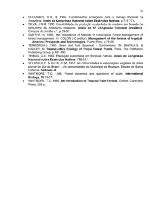 • SCHUBART, H.D. R. 1982. Fundamentos ecológicos para o manejo florestal na
Amazônia. Anais do Congresso Nacional sobre Essências Nativas: p.713-731.
• SILVA, J.N.M. 1990. Possibilidade da produção sustentada de madeira em floresta de
terra-firme da Amazônia brasileira. Anais do 6º Congresso Florestal Brasileiro,
Campos do Jordão v.1, p.39-50.
• SMYTHE, N. 1986. The importance of Mamals in Neotropical Forest Management of
forest management. IN: COLÓN J.C.(editor). Management of the forests of tropical
America: Prospects and Technologies. Puerto Rico. p.79-98.
• TERBORGH,J. 1990. Seed and fruit dispersal - Commentary. IN: BAWA,K.S. &
HADLEY, M. Reprocuctive Ecology of Tropic Forest Plants. Paris. The Parthenon
Publishing Group. p.181-190
• THIBAU, C.E. 1982. Produção sustentada em florestas nativas. Anais do Congresso
Nacional sobre Essências Nativas: 798-811.
• VELOSO,H,P. & KLEIN, R.M. 1957. As comunidades e associações vegetais da mata
pluvial do Sul do Brasil. I. As comunidades do Município de Brusque, Estado de Santa
Catarina. Sellowia, 8.
• WHITMORE, T.C. 1986. Forest dynamics and questions of scale. International
Biology, 18:13-17.
• WHITMORE, T.C. 1986. An Introduction to Tropical Rain Forests. Oxford, Clarendon
Press, 226 p.
87
 